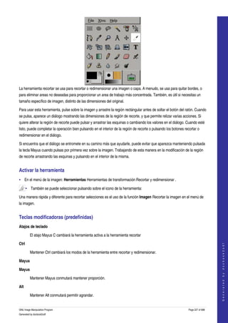  




La herramienta recortar se usa para recortar o redimensionar una imagen o capa. A menudo, se usa para quitar bordes, o 
para eliminar areas no deseadas para proporcionar un area de trabajo más concentrada. También, es útil si necesitas un 
tamaño específico de imagen, distinto de las dimensiones del original. 

Para usar esta herramienta, pulse sobre la imagen y arrastre la región rectángular antes de soltar el botón del ratón. Cuando 
se pulsa, aparece un diálogo mostrando las dimensiones de la región de recorte, y que permite relizar varias acciones. Si 
quiere alterar la región de recorte puede pulsar y arrastrar las esquinas o cambiando los valores en el diálogo. Cuando esté 
listo, puede completar la operación bien pulsando en el interior de la región de recorte o pulsando los botones recortar o 
redimensionar en el diálogo. 

Si encuentra que el diálogo se entromete en su camino más que ayudarle, puede evitar que aparezca manteniendo pulsada 
la tecla Mayus cuando pulsas por primera vez sobre la imagen. Trabajando de esta manera en la modificación de la región 
de recorte arrastrando las esquinas y pulsando en el interior de la misma. 


Activar la herramienta 
• En el menú de la imagen: Herramientas Herramientas de transformación Recortar y redimensionar . 

       • También se puede seleccionar pulsando sobre el icono de la herramienta:  

Una manera rápida y diferente para recortar selecciones es el uso de la función Imagen Recortar la imagen en el menú de 
la imagen. 


Teclas modificadoras (predefinidas) 
Atajos de teclado

         El atajo Mayus C cambiará la herramienta activa a la herramienta recortar 

Ctrl 
                                                                                                                                       
                                                                                                                                      G e n e r a t e d   b y   d o c b o o k 2 o d f




         Mantener Ctrl cambiará los modos de la herramienta entre recortar y redimensionar. 

Mayus 

Mayus

         Mantener Mayus conmutará mantener proporción. 

Alt 

         Mantener Alt conmutará permitir agrandar. 


GNU Image Manipulation Program                                                                                     Page 227 of 688 
Generated by docbook2odf
 