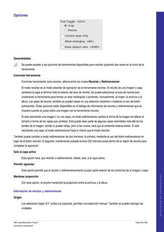  
Opciones 




 

Generalidades

         Se puede acceder a las opciones de herramientas disponibles para recortar pulsando dos veces en el icono de la 
         herramienta.  

Conmutar herramienta

         Conmutar herramienta, para recortar, alterna entre los modos Recortar y Redimensionar. 

         El modo recortar es el modo estandar de operación de la herramienta recortar. El recorte de una imagen o capa 
         cambiará la capa al eliminar todo lo exterior del area de recorte. Se puede seleccionar el area de recorte bien 
         arrastrando la herramienta para formar un area rectángular o poniendo, manualmente, el origen, la anchura y la 
         altura. Las areas de recorte, también se pueden basar en una selección existente o mediante el uso del botón 
         autorecortar. Estas opciones están disponibles en el diálogo de informacion de recortar y redimensionar que se 
         muestra cuando se pulsa sobre una imagen con la herramienta recortar. 

         Si está recortando una imagen ( no una capa), el modo redimensionar cambia la forma de la imagen sin alterar el 
         tamaño o forma de las capas que contiene. Esto puede dejar parte de algunas capas extendidas más allá de los 
         bordes de la imagen, donde no puede verlas, pero si las mueve, verá que el contenido todavia existe. Si está 
         recortando una capa, el modo redimensionar hace lo mismo que el modo recortar. 

También puede cambiar a modo redimensionar de dos maneras: la primera, mediante el uso del botón redimensionar en 
lugar de el botón recortar; lo segundo, manteniendo pulsada la tecla Ctrl mientras pulsa dentro de la región de recorte para 
completar la operación. 

Solo la capa activa

         Esta opción hará, que recortar o redimensionar, afecte, solo, a la capa activa. 

Permitir agrandar

         Esta opción permite que el recorte o redimensionamiento ocupen parte exterior de los contornos de la imagen o capa 
                                                                                                                                        




Mantener proporción
                                                                                                                                       G e n e r a t e d   b y   d o c b o o k 2 o d f




         Con esta opción, el recorte mantendrá la proporción entre la anchura y la altura. 

Información de recortar y redimensionar 

Origen

         Los selectores origen X/Y, arriba a la izquierda, permiten una selección manual. También se pueden escoger las 
         unidades. 



GNU Image Manipulation Program                                                                                      Page 228 of 688 
Generated by docbook2odf
 