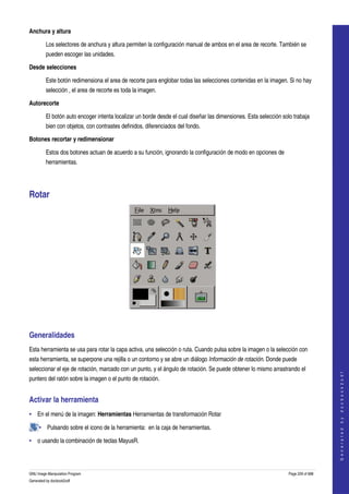  
Anchura y altura

         Los selectores de anchura y altura permiten la configuración manual de ambos en el area de recorte. También se 
         pueden escoger las unidades. 

Desde selecciones

         Este botón redimensiona el area de recorte para englobar todas las selecciones contenidas en la imagen. Si no hay 
         selección , el area de recorte es toda la imagen. 

Autorecorte

         El botón auto encoger intenta localizar un borde desde el cual diseñar las dimensiones. Esta selección solo trabaja 
         bien con objetos, con contrastes definidos, diferenciados del fondo. 

Botones recortar y redimensionar

         Estos dos botones actuan de acuerdo a su función, ignorando la configuración de modo en opciones de 
         herramientas. 




Rotar 




 


Generalidades 
Esta herramienta se usa para rotar la capa activa, una selección o ruta. Cuando pulsa sobre la imagen o la selección con 
esta herramienta, se superpone una rejilla o un contorno y se abre un diálogo Información de rotación. Donde puede 
seleccionar el eje de rotación, marcado con un punto, y el ángulo de rotación. Se puede obtener lo mismo arrastrando el 
                                                                                                                                       
                                                                                                                                      G e n e r a t e d   b y   d o c b o o k 2 o d f




puntero del ratón sobre la imagen o el punto de rotación. 


Activar la herramienta 
• En el menú de la imagen: Herramientas Herramientas de transformación Rotar 

     • Pulsando sobre el icono de la herramienta:  en la caja de herramientas. 

• o usando la combinación de teclas MayusR. 




GNU Image Manipulation Program                                                                                     Page 229 of 688 
Generated by docbook2odf
 