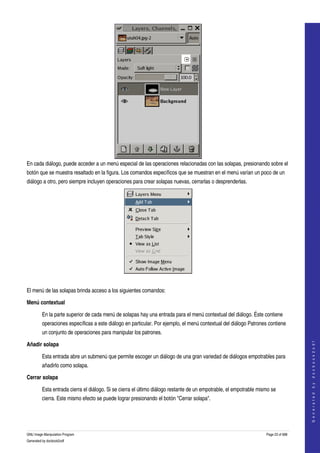  




En cada diálogo, puede acceder a un menú especial de las operaciones relacionadas con las solapas, presionando sobre el 
botón que se muestra resaltado en la figura. Los comandos específicos que se muestran en el menú varían un poco de un 
diálogo a otro, pero siempre incluyen operaciones para crear solapas nuevas, cerrarlas o desprenderlas. 




 

El menú de las solapas brinda acceso a los siguientes comandos: 

Menú contextual

         En la parte superior de cada menú de solapas hay una entrada para el menú contextual del diálogo. Éste contiene 
         operaciones específicas a este diálogo en particular. Por ejemplo, el menú contextual del diálogo Patrones contiene 
         un conjunto de operaciones para manipular los patrones. 
                                                                                                                                       




Añadir solapa
                                                                                                                                      G e n e r a t e d   b y   d o c b o o k 2 o d f




         Esta entrada abre un submenú que permite escoger un diálogo de una gran variedad de diálogos empotrables para 
         añadirlo como solapa. 

Cerrar solapa

         Esta entrada cierra el diálogo. Si se cierra el último diálogo restante de un empotrable, el empotrable mismo se 
         cierra. Este mismo efecto se puede lograr presionando el botón "Cerrar solapa". 




GNU Image Manipulation Program                                                                                      Page 23 of 688 
Generated by docbook2odf
 