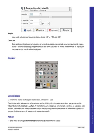  




Angulo

         Aquí puede seleccionar el ángulo de rotación, desde ­180° to +180°, p.e. 360°. 

Centro X/Y

         Esta opción permite seleccionar la posición del centro de la rotación, representada por un gran punto en la imagen. 
         Pulsar y arrastrar sobre este punto permite mover este centro. La unidad de medida predeterminada es el píxel pero 
         se puede cambiar usando la lista desplegable. 




Escalar 




 


Generalidades 
La herramienta escalar se utiliza para escalar capas, selecciones o rutas 
                                                                                                                                      
                                                                                                                                     G e n e r a t e d   b y   d o c b o o k 2 o d f




Cuando pulsa sobre la imagen con la herramienta, se abre el diálogo de información de escalado, que permite cambiar, 
independientemente, Anchura y Anchura. Al mismo tiempo, una vista previa, con una rejilla o contorno se superpone sobre 
el objeto, y aparecen unos manejadores sobre los que puede pulsar y arrastrar para cambiar las dimensiones. Aparece un 
pequeño circulo en el centro de la vista previa que permite moverla. 


Activar 
• En el menú de la imagen: Heramientas Herramientas de transformación Escalar 


GNU Image Manipulation Program                                                                                    Page 231 of 688 
Generated by docbook2odf
 