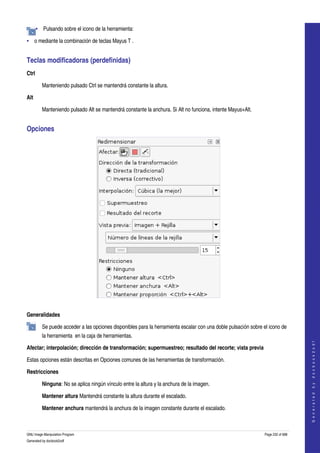  
       • Pulsando sobre el icono de la herramienta:  

• o mediante la combinación de teclas Mayus T . 


Teclas modificadoras (perdefinidas) 
Ctrl 

         Manteniendo pulsado Ctrl se mantendrá constante la altura. 

Alt 

         Manteniendo pulsado Alt se mantendrá constante la anchura. Si Alt no funciona, intente Mayus+Alt. 


Opciones 




 

Generalidades

         Se puede acceder a las opciones disponibles para la herramienta escalar con una doble pulsación sobre el icono de 
         la herramienta  en la caja de herramientas. 
                                                                                                                                    
                                                                                                                                   G e n e r a t e d   b y   d o c b o o k 2 o d f




Afectar; interpolación; dirección de transformación; supermuestreo; resultado del recorte; vista previa 

Estas opciones están descritas en Opciones comunes de las herramientas de transformación. 

Restricciones

         Ninguna: No se aplica ningún vínculo entre la altura y la anchura de la imagen. 

         Mantener altura Mantendrá constante la altura durante el escalado. 

         Mantener anchura mantendrá la anchura de la imagen constante durante el escalado. 



GNU Image Manipulation Program                                                                                  Page 232 of 688 
Generated by docbook2odf
 