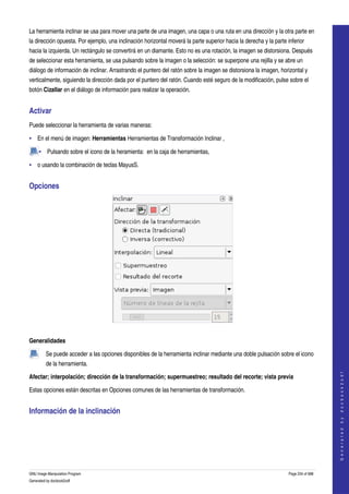  
La herramienta inclinar se usa para mover una parte de una imagen, una capa o una ruta en una dirección y la otra parte en 
la dirección opuesta. Por ejemplo, una inclinación horizontal moverá la parte superior hacia la derecha y la parte inferior 
hacia la izquierda. Un rectángulo se convertirá en un diamante. Esto no es una rotación, la imagen se distorsiona. Después 
de seleccionar esta herramienta, se usa pulsando sobre la imagen o la selección: se superpone una rejilla y se abre un 
diálogo de información de inclinar. Arrastrando el puntero del ratón sobre la imagen se distorsiona la imagen, horizontal y 
verticalmente, siguiendo la dirección dada por el puntero del ratón. Cuando esté seguro de la modificación, pulse sobre el 
botón Cizallar en el diálogo de información para realizar la operación. 


Activar 
Puede seleccionar la herramienta de varias maneras: 

• En el menú de imagen: Herramientas Herramientas de Transformación Inclinar , 

     • Pulsando sobre el icono de la heramienta:  en la caja de herramientas, 

• o usando la combinación de teclas MayusS. 


Opciones 




 

Generalidades

         Se puede acceder a las opciones disponibles de la herramienta inclinar mediante una doble pulsación sobre el icono 
         de la herramienta.  
                                                                                                                                        




Afectar; interpolación; dirección de la transformación; supermuestreo; resultado del recorte; vista previa 
                                                                                                                                       G e n e r a t e d   b y   d o c b o o k 2 o d f




Estas opciones están descritas en Opciones comunes de las herramientas de transformación. 


Información de la inclinación 
 




GNU Image Manipulation Program                                                                                      Page 234 of 688 
Generated by docbook2odf
 