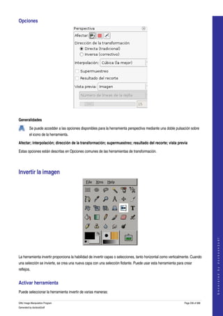  
Opciones 




 

Generalidades

         Se puede accedder a las opciones disponibles para la herramienta perspectiva mediante una doble pulsación sobre 
         el icono de la herramienta.  

Afectar; interpolación; dirección de la transformación; supermuestreo; resultado del recorte; vista previa 

Estas opciones están descritas en Opciones comunes de las herramientas de transformación. 




Invertir la imagen 




                                                                                                                                     
                                                                                                                                    G e n e r a t e d   b y   d o c b o o k 2 o d f




 

La herramienta invertir proporciona la habilidad de invertir capas o selecciones, tanto horizontal como verticalmente. Cuando 
una selección se invierte, se crea una nueva capa con una selección flotante. Puede usar esta herramienta para crear 
reflejos. 


Activar herramienta 
Puede seleccionar la herramienta invertir de varias maneras: 

GNU Image Manipulation Program                                                                                   Page 236 of 688 
Generated by docbook2odf
 