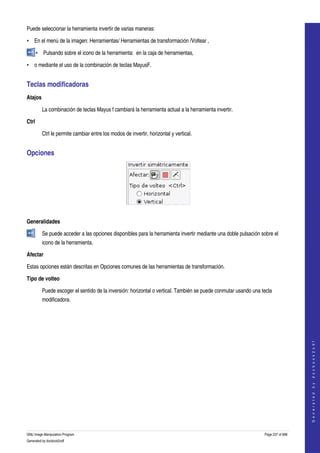  
Puede seleccionar la herramienta invertir de varias maneras: 

• En el menú de la imagen: Herramientas/ Herramientas de transformación /Voltear , 

       • Pulsando sobre el icono de la herramienta:  en la caja de herramientas, 

• o mediante el uso de la combinación de teclas MayusF. 


Teclas modificadoras 
Atajos

         La combinación de teclas Mayus f cambiará la herramienta actual a la herramienta invertir. 

Ctrl

         Ctrl le permite cambiar entre los modos de invertir, horizontal y vertical. 


Opciones 




 

Generalidades

         Se puede acceder a las opciones disponibles para la herramienta invertir mediante una doble pulsación sobre el 
         icono de la herramienta.  

Afectar

Estas opciones están descritas en Opciones comunes de las herramientas de transformación. 

Tipo de volteo

         Puede escoger el sentido de la inversión: horizontal o vertical. También se puede conmutar usando una tecla 
         modificadora. 

                                                                                                                                     
                                                                                                                                    G e n e r a t e d   b y   d o c b o o k 2 o d f




GNU Image Manipulation Program                                                                                   Page 237 of 688 
Generated by docbook2odf
 
