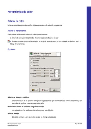  


Herramientas de color 


Balance de color 
La herramienta balance de color modifica el balance de color en la selección o capa activa. 


Activar la herramienta 
Puede obtener la herramienta balance de color de varias maneras: 

• En el menú de la imagen: Herramientas Herramientas de color Balance de color 

     • Pulsando sobre el icono de la herramienta:  en la caja de herramientas, si ya la ha instalado en ella. Para esto ir a 
    Diálogo de herramientas. 


Opciones 




 

Seleccionar el rango a modificar
                                                                                                                                       
                                                                                                                                      G e n e r a t e d   b y   d o c b o o k 2 o d f




         Seleccionando una de las opciones restringirá el rango de colores que serán modificados con los deslizadores y con 
         las casillas de sombras, tonos medios y puntos de luz. 

Modificar los niveles de color en el rango seleccionado 

         Los deslizadores y las casillas permiten seleccionar el peso del color. 

Reiniciar el rango

         Este botón configura a cero los niveles de color en el rango seleccionado. 


GNU Image Manipulation Program                                                                                     Page 238 of 688 
Generated by docbook2odf
 