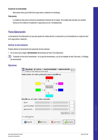  
Conservar la luminosidad

         Esta opción hace que el brillo de la capa activa o selección se mantenga. 

Vista previa

         La casilla de vista previa conmuta la actualización dinámica de la imagen. Si la casilla está marcada, los cambios 
         hechos en los niveles en la selección o capa activa se ven, inmediatamente. 




Tono­Saturación 
La herramienta Tono­Saturación se usa para ajustar los niveles del tono, la saturación y la luminosidad de un rango de color 
en la capa activa o selección. 


Activar la herramienta 
Puedes obtener la herramienta tono­saturación de dos maneras: 

• En el menú de la imagen: Herramientas Herramientas de Color Tono­Saturación 

     • Pulsando el icono de la herramienta:  en la caja de herramientas, si ya la ha instalado en ella. Para esto, ir a Diálogo 
     de herramientas. 


Opciones 




                                                                                                                                       
                                                                                                                                      G e n e r a t e d   b y   d o c b o o k 2 o d f




  



GNU Image Manipulation Program                                                                                     Page 239 of 688 
Generated by docbook2odf
 