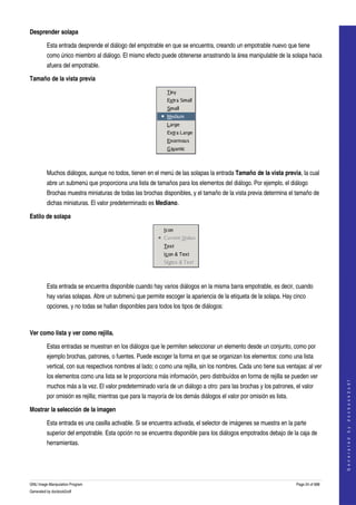  
Desprender solapa

         Esta entrada desprende el diálogo del empotrable en que se encuentra, creando un empotrable nuevo que tiene 
         como único miembro al diálogo. El mismo efecto puede obtenerse arrastrando la área manipulable de la solapa hacia 
         afuera del empotrable. 

Tamaño de la vista previa




 

         Muchos diálogos, aunque no todos, tienen en el menú de las solapas la entrada Tamaño de la vista previa, la cual 
         abre un submenú que proporciona una lista de tamaños para los elementos del diálogo. Por ejemplo, el diálogo 
         Brochas muestra miniaturas de todas las brochas disponibles, y el tamaño de la vista previa determina el tamaño de 
         dichas miniaturas. El valor predeterminado es Mediano. 

Estilo de solapa




 

         Esta entrada se encuentra disponible cuando hay varios diálogos en la misma barra empotrable, es decir, cuando 
         hay varias solapas. Abre un submenú que permite escoger la apariencia de la etiqueta de la solapa. Hay cinco 
         opciones, y no todas se hallan disponibles para todos los tipos de diálogos: 

                   

Ver como lista y ver como rejilla.

         Estas entradas se muestran en los diálogos que le permiten seleccionar un elemento desde un conjunto, como por 
         ejemplo brochas, patrones, o fuentes. Puede escoger la forma en que se organizan los elementos: como una lista 
         vertical, con sus respectivos nombres al lado; o como una rejilla, sin los nombres. Cada uno tiene sus ventajas: al ver 
         los elementos como una lista se le proporciona más información, pero distribuídos en forma de rejilla se pueden ver 
                                                                                                                                         
                                                                                                                                        G e n e r a t e d   b y   d o c b o o k 2 o d f




         muchos más a la vez. El valor predeterminado varía de un diálogo a otro: para las brochas y los patrones, el valor 
         por omisión es rejilla; mientras que para la mayoría de los demás diálogos el valor por omisión es lista. 

Mostrar la selección de la imagen

         Esta entrada es una casilla activable. Si se encuentra activada, el selector de imágenes se muestra en la parte 
         superior del empotrable. Esta opción no se encuentra disponible para los diálogos empotrados debajo de la caja de 
         herramientas. 




GNU Image Manipulation Program                                                                                        Page 24 of 688 
Generated by docbook2odf
 