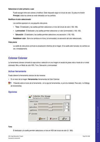  
Seleccionar el color primario a usar

         Puede escoger entre seís colores a modificar. Están dispuesto según el círculo de color. Si pulsa en el botón 
         Principal, todos los colores se verán afectados con los cambios. 

Modificar el color seleccionado

         Los cambios aparecen en una pequeña vista previa. 

         • Tono : El deslizador y las casillas permiten seleccionar un tono del circulo de color (­180, 180). 

         • Luminosidad : El deslizador y las casillas permiten seleccionar un valor (luminosidad): (­100, 100). 

         • Saturación : El deslizador y las casillas permiten seleccionar una saturación: (­100, 100). 

         Restablecer color : Borra los cambios en el tono, la luminosidad y la saturación del color seleccionado. 

Vista previa

         La casilla de vista previa conmuta la actualización dinámica de la imagen. Si la casilla está marcada, los cambios se 
         ven, inmediatamente. 




Colorear Colorear 
La herramienta colorear convierte la capa activa o selección en una imagen en escala de grises vista a través de un cristal 
coloreado. Mire, en Modo de color HSV, Tono, Saturación y luminosisdad 


Activar herramienta 
Puede obtener la herramienta colorizar de dos maneras: 

• En el menú de la imagen: Herramientas Herramientas de Color Colorizar 

     • Pulsando sobre el icono de la herramienta:  en la caja de herramientas, si ya la ha instalado. Para esto, ir a Diálogo 
    de herramientas. 


Opciones 

                                                                                                                                         
                                                                                                                                        G e n e r a t e d   b y   d o c b o o k 2 o d f




 

Tono

         El deslizador y la casilla permiten seleccionar un tono en HSV del circulo de color (0 ­ 360). 

GNU Image Manipulation Program                                                                                       Page 240 of 688 
Generated by docbook2odf
 