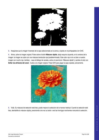  




  

3. Asegúrese que la imagen mostrada de la capa seleccionada es la activa y copiela en el portapapeles con CtrlC. 

4. Ahora, active la imagen original. Pulse sobre el botón Máscara rápida, abajo esquina izquierda, en la ventana de la 
imagen: la imagen se cubre con una máscara tanslucida roja (predeterminada). Este color rojo no le va bien a nuestra 
imagen con mucho rojo, tambien, : vaya al diálogo de canales, active el canal de la "Máscara rápida" y cambie el color con 
Editar los atributos del canal . Vuelva a la imagen original. Pulse CtrlV para pegar la capa copiada, previamente. 




 
                                                                                                                                    
                                                                                                                                   G e n e r a t e d   b y   d o c b o o k 2 o d f




5. Voilà. Su máscara de selección está lista: puede mejorar la selección de la manera habitual. Cuando la selección esté 
lista, deshabilite la máscara rápida, presionando otra vez su botón: verá las hormigas marchantes marcando la selección. 
 




GNU Image Manipulation Program                                                                                  Page 244 of 688 
Generated by docbook2odf
 