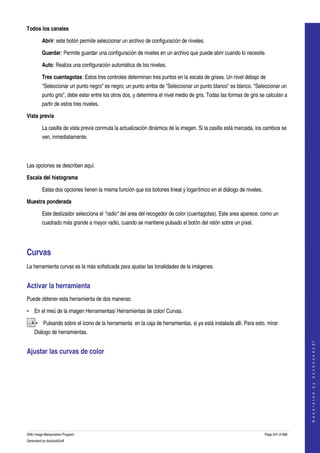  
Todos los canales

         Abrir: este botón permite seleccionar un archivo de configuración de niveles. 

         Guardar: Permite guardar una configuración de niveles en un archivo que puede abrir cuando lo necesite. 

         Auto: Realiza una configuración automática de los niveles. 

         Tres cuentagotas: Estos tres controles determinan tres puntos en la escala de grises. Un nivel debajo de 
         "Seleccionar un punto negro" es negro; un punto arriba de "Seleccionar un punto blanco" es blanco. "Seleccionar un 
         punto gris", debe estar entre los otros dos, y determina el nivel medio de gris. Todas las formas de gris se calculan a 
         partir de estos tres niveles. 

Vista previa

         La casilla de vista previa conmuta la actualización dinámica de la imagen. Si la casilla está marcada, los cambios se 
         ven, inmediatamente. 



Las opciones se describen aquí: 

Escala del histograma

         Estas dos opciones tienen la misma función que los botones lineal y logarítmico en el diálogo de niveles. 

Muestra ponderada

         Este deslizador selecciona el "radio" del area del recogedor de color (cuentagotas). Este area aparece, como un 
         cuadrado más grande a mayor radio, cuando se mantiene pulsado el botón del ratón sobre un píxel. 




Curvas 
La herramienta curvas es la más sofisticada para ajustar las tonalidades de la imágenes. 


Activar la herramienta 
Puede obtener esta herramienta de dos maneras:

• En el meú de la imagen Herramientas/ Herramientas de color/ Curvas. 

     • Pulsando sobre el icono de la herramienta  en la caja de herramientas, si ya está instalada allí. Para esto, mirar 
    Diálogo de herramientas. 
                                                                                                                                          
                                                                                                                                         G e n e r a t e d   b y   d o c b o o k 2 o d f




Ajustar las curvas de color 
 




GNU Image Manipulation Program                                                                                        Page 247 of 688 
Generated by docbook2odf
 