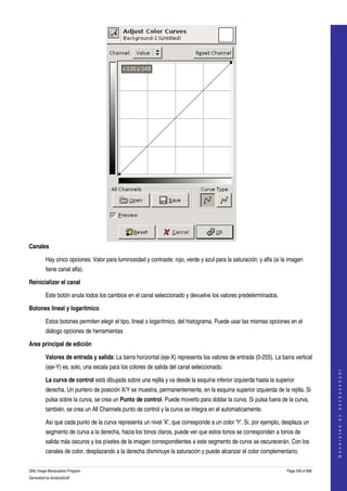  




Canales

         Hay cinco opciones: Valor para luminosidad y contraste; rojo, verde y azul para la saturación; y alfa (si la imagen 
         tiene canal alfa). 

Reinicializar el canal

         Este botón anula todos los cambios en el canal seleccionado y devuelve los valores predeterminados. 

Botones lineal y logarítmico

         Estos botones permiten elegir el tipo, lineal o logarítmico, del histograma. Puede usar las mismas opciones en el 
         diálogo opciones de herramientas 

Area principal de edición

         Valores de entrada y salida: La barra horizontal (eje­X) representa los valores de entrada (0­255). La barra vertical 
         (eje­Y) es, solo, una escala para los colores de salida del canal seleccionado. 
                                                                                                                                         
                                                                                                                                        G e n e r a t e d   b y   d o c b o o k 2 o d f




         La curva de control está dibujada sobre una rejilla y va desde la esquina inferior izquierda hasta la superior 
         derecha. Un puntero de posición X/Y se muestra, permanentemente, en la esquina superior izquierda de la rejilla. Si 
         pulsa sobre la curva, se crea un Punto de control. Puede moverlo para doblar la curva. Si pulsa fuera de la curva, 
         también, se crea un All Channels punto de control y la curva se integra en el automaticamente. 

         Así que cada punto de la curva representa un nivel 'X', que corresponde a un color 'Y'. Si, por ejemplo, desplaza un 
         segmento de curva a la derecha, hacia los tonos claros, puede ver que estos tonos se corresponden a tonos de 
         salida más oscuros y los píxeles de la imagen correspondientes a este segmento de curva se oscurecerán. Con los 
         canales de color, desplazando a la derecha disminuye la saturación y puede alcanzar el color complementario. 

GNU Image Manipulation Program                                                                                       Page 248 of 688 
Generated by docbook2odf
 