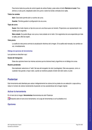  
         Para borrar todos los puntos de control (aparte de ambos finales), pulse sobre el botón Reiniciar el canal. Para 
         eliminar un solo punto, desplázelo sobre otro punto o sobre los bordes verticales de la rejilla. 

Todos los canales

         Abrir: Este botón permite abrir un archivo de curva. 

         Guardar: Permite guardar la configuración de una curva. 

Tipos de curva

         Suave: Este modo impone un tipo de curva con una linea suave con tensión. Proporciona una representación más 
         realista que la siguiente. 

         Mano alzada: Se puede dibujar una curva a mano alzada con el ratón. Con segmentos de curva esparcidos por toda 
         la rejilla, pero dificil de repetir. 

Vista previa

         La casilla de vista previa conmuta la actualización dinámica de la imagen. Si la casilla está marcada, los cambios se 
         ven, inmediatamente. 

Diálogo de opciones de herramientas 

Las opciones se describen aquí:

Escala del histograma

         Estas dos opciones tienen las mismas acciones que los botones lineal y logarítmico en el diálogo de curvas. 

Muestra ponderada

         Este deslizador selecciona el "radio" del area del recogedor de color (cuentagotas). Este area aparece, como un 
         cuadrado más grande a mayor radio, cuando se mantiene pulsado el botón del ratón sobre un píxel. 




Posterizar
Esta herramienta está diseñada para valorar inteligentemente los colores de los píxeles de una selección o capa activa y 
reducir el número de colores manteniendo el parecido con las caracteristicas de la imagen original. 


Activar la herramienta 
En el menú de la imagen: Herramientas Herramientas de color Posterizar 
                                                                                                                                       




     Pulsando sobre el icono de la herramienta  en la caja de herramientas si se ha añadido en el. 
                                                                                                                                      G e n e r a t e d   b y   d o c b o o k 2 o d f




Opciones 
  




GNU Image Manipulation Program                                                                                     Page 249 of 688 
Generated by docbook2odf
 