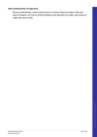  
Seguir automáticamente a la imagen activa

         Ésta es una casilla activable, y carece de sentido cuando no se muestra el selector de imágenes. Causa que el 
         selector de imágenes, y por lo tanto el contenido del diálogo (si está relacionado con la imagen), sigan siempre a la 
         imagen sobre la que se trabaja. 




                                                                                                                                        
                                                                                                                                       G e n e r a t e d   b y   d o c b o o k 2 o d f




GNU Image Manipulation Program                                                                                       Page 25 of 688 
Generated by docbook2odf
 