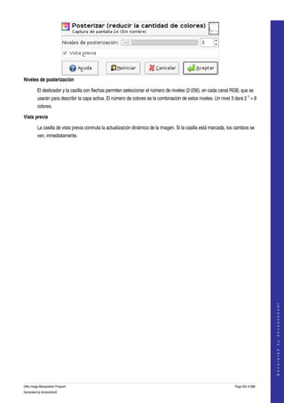  




Niveles de posterización

         El deslizador y la casilla con flechas permiten seleccionar el número de niveles (2­256), en cada canal RGB, que se 
         usarán para describir la capa activa. El número de colores es la combinación de estos niveles. Un nivel 3 dará 2 3 = 8 
         colores. 

Vista previa

         La casilla de vista previa conmuta la actualización dinámica de la imagen. Si la casilla está marcada, los cambios se 
         ven, inmediatamente. 




                                                                                                                                       
                                                                                                                                      G e n e r a t e d   b y   d o c b o o k 2 o d f




GNU Image Manipulation Program                                                                                     Page 250 of 688 
Generated by docbook2odf
 