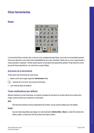  


Otras herramientas 


Rutas 




 

La herramienta Rutas le permite crear un tipo de curvas complejas llamadas Bezier, que le dan una funcionalidad parecida 
al lazo para seleccionar, pero tienen toda la adaptabilidad de las curvas vectoriales. Puede crear su curva y luego trazarla, o 
incluso guardarla o exportarla. También puede importar curvas desde otras aplicaciones gráficas. Puede utilizar las curvas 
para pintar figuras geométricas. Las rutas tienen su propio diálogo. 


Activación de la herramienta 
Puede activar esta herramienta de varias formas:

• desde el menú de la imagen siguiendo, Herramientas Rutas 

     • haciendo clic en el icono  de la caja de herramientas, 

• o por medio del atajo de teclado B. 


Teclas modificadoras (por defecto) 
Mientras interactúa con esta herramienta, se muestran mensajes de información en la parte inferior de la ventana de la 
imagen, sobre las teclas que se describen a continuación. 
                                                                                                                                       




Shift
                                                                                                                                      G e n e r a t e d   b y   d o c b o o k 2 o d f




         Esta tecla tiene distintas funciones dependiendo del contexto. Vea las opciones debajo para más detalles. 

Ctrl/Alt

         Hay tres modos disponibles para trabajar con esta herramienta: Diseño,Editar y Mover. La tecla Ctrl cambia entre 
         Diseño y Editar. La tecla Alt (o Ctrl+Alt) cambia entre Diseño y Mover. 




GNU Image Manipulation Program                                                                                     Page 251 of 688 
Generated by docbook2odf
 