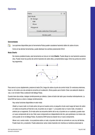  
Opciones 




 

Generalidades

         Las opciones disponibles para la herramienta Rutas pueden accederse haciendo doble clic sobre el icono  

         Como en las demás herramientas, puede deshacer los cambios presionando Ctrl­Z. 

Modo Diseño

         De manera predeterminada, esta herramienta se inicia en el modo Diseño. Puede dibujar la ruta haciendo sucesivos 
         clics. Puede mover los puntos de control haciendo clic sobre ellos y arrastrándolos luego. Entre los puntos de control 
         hay segmentos. 


           




           

Para cerrar la curva rápidamente, presione la tecla Ctrl y haga clic sobre el punto de control inicial. En versiones anteriores, 
hacer un clic sobre una ruta cerrada la convertía en la selección. Ahora puede usar el botón Crear una selección desde la  
ruta, o con el botón Ruta a selección del diálogo Rutas. 

Cuando tiene dos anclas, trabajan simétricamente por defecto. Libere el botón del ratón para moverlas individualmente. La 
tecla Shift las fuerza a volver a trabajar simétricamente. 
                                                                                                                                         




         Hay varias funciones disponibles en este modo:
                                                                                                                                        G e n e r a t e d   b y   d o c b o o k 2 o d f




         Añadir un nuevo nodo: si el nodo activo (el que se muestra como un pequeño círculo vacío luego de hacer clic sobre 
         un nodo) se encuentra al final de la ruta, el puntero es un signo '+' y se puede crear un nuevo nodo, vinculado al 
         anterior por un segmento. Si el nodo activo se encuentra dentro de la ruta, el puntero es un cuadrado y puede crear 
         un nuevo componente de la ruta. Este nuevo componente es independiente del otro, pero pertenece a la misma ruta 
         como puede ver en el diálogo Rutas. Si presiona Shift fuerza la creación de un nuevo componente. 

         Mover uno o varios nodos : si se posiciona sobre un nodo, el puntero del ratón se convierte en una cruz de flechas. 
         Puede hacer clic y arrastrarlo. Puede seleccionar varios nodos haciendo clic mientras se mantiene presionada la 


GNU Image Manipulation Program                                                                                       Page 252 of 688 
Generated by docbook2odf
 