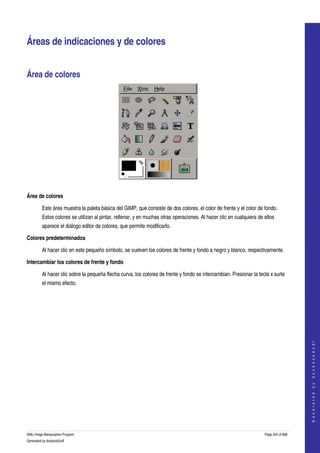  


Áreas de indicaciones y de colores 


Área de colores 




 

Área de colores

         Este área muestra la paleta básica del GIMP, que consiste de dos colores, el color de frente y el color de fondo. 
         Estos colores se utilizan al pintar, rellenar, y en muchas otras operaciones. Al hacer clic en cualquiera de ellos 
         aparece el diálogo editor de colores, que permite modificarlo. 

Colores predeterminados

         Al hacer clic en este pequeño símbolo, se vuelven los colores de frente y fondo a negro y blanco, respectivamente. 

Intercambiar los colores de frente y fondo

         Al hacer clic sobre la pequeña flecha curva, los colores de frente y fondo se intercambian. Presionar la tecla x surte 
         el mismo efecto. 




                                                                                                                                          
                                                                                                                                         G e n e r a t e d   b y   d o c b o o k 2 o d f




GNU Image Manipulation Program                                                                                        Page 254 of 688 
Generated by docbook2odf
 