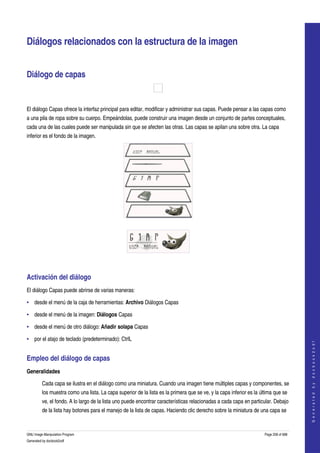  


Diálogos relacionados con la estructura de la imagen 


Diálogo de capas 

 

El diálogo Capas ofrece la interfaz principal para editar, modificar y administrar sus capas. Puede pensar a las capas como 
a una pila de ropa sobre su cuerpo. Empeándolas, puede construir una imagen desde un conjunto de partes conceptuales, 
cada una de las cuales puede ser manipulada sin que se afecten las otras. Las capas se apilan una sobre otra. La capa 
inferior es el fondo de la imagen. 




  




  


Activación del diálogo 
El diálogo Capas puede abrirse de varias maneras:

• desde el menú de la caja de herramientas: Archivo Diálogos Capas 

• desde el menú de la imagen: Diálogos Capas 

• desde el menú de otro diálogo: Añadir solapa Capas 

• por el atajo de teclado (predeterminado): CtrlL 
                                                                                                                                          
                                                                                                                                         G e n e r a t e d   b y   d o c b o o k 2 o d f




Empleo del diálogo de capas 
Generalidades

         Cada capa se ilustra en el diálogo como una miniatura. Cuando una imagen tiene múltiples capas y componentes, se 
         los muestra como una lista. La capa superior de la lista es la primera que se ve, y la capa inferior es la última que se 
         ve, el fondo. A lo largo de la lista uno puede encontrar características relacionadas a cada capa en particular. Debajo 
         de la lista hay botones para el manejo de la lista de capas. Haciendo clic derecho sobre la miniatura de una capa se 


GNU Image Manipulation Program                                                                                        Page 258 of 688 
Generated by docbook2odf
 
