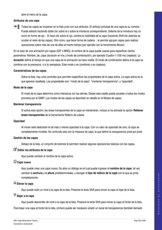  
         abre el menú de la capa. 

Atributos de una capa

         Todas las capas se muestran en la lista junto con sus atributos. El atributo principal de una capa es su nombre. 
         Puede editarlo haciendo doble clic sobre él o sobre la miniatura correspondiente. Delante de la miniatura hay un 
         icono en forma de ojo  . Si hace clic sobre el ojo, cambia la visibilidad de la capa (haciendo Shift­clic además se 
         ocultan el resto de las capas). Otro icono, que tiene forma de cadena  , le permite agrupar capas para realizar 
         operaciones sobre más de una de ellas al mismo tiempo (por ejemplo con la herramienta Mover). 

En el caso de una animación por capas (GIF o MNG), el nombre de la capa puede usarse para especificar ciertos 
parámetros: Nombre_de_capa (duración en ms.) (modo de combinación), por ejemplo Cuadro­1 (100 ms) (replace). La 
duración define el tiempo en que una capa de la animación se hace visible. El modo de combinación define si la capa se 
combina con la precesora, o si la reemplaza. Este modo o es (combine) o es (replace). 

Características de las capas

         Sobre la lista, hay unos controles que permiten especificar las propiedades de la capa activa. La capa activa es la 
         que aparece resaltada. Las propiedades son: "modo de la capa", "mantener transparencia", y "opacidad". 

Modo de la capa

         El modo de la capa determina cómo interactua con las demás. Desde esta casilla puede acceder a todos los modos 
         provistos por el GIMP. Los modos de las capas se describen en detalle en el Modos de capas. 

Mantener transparencia

         Si activa esta opción, las áreas transparentes de la capa se mantendrán, incluso si ha activado la opción Rellenar 
         áreas transparentes de la herramienta Relleno de cubeta. 

Opacidad

         Al mover este deslizador le da más o menos opacidad a la capa. Con un valor de opacidad de cero, la capa es 
         completamente invisible. No confunda esto con la máscara de capa, la que define la transparencia píxel por píxel. 

Gestión de las capas

         Debajo de la lista, un conjunto de botones le permiten realizar algunas operaciones básicas con las capas. 

     Editar los atributos de la capa 

         Aquí puede cambiar el nombre de la capa activa. 

     Capa nueva 

         Aquí puede crear una capa nueva. Se abre un diálogo en el cual puede ingresar el nombre de la capa, tal vez 
         cambiar la anchura y la altura predeterminadas, y escoger el tipo de relleno de la capà con el que se pinta 
                                                                                                                                            
                                                                                                                                           G e n e r a t e d   b y   d o c b o o k 2 o d f




         completamente. 

     Elevar la capa 

         Aquí puede subir un nivel a la capa de la lista. Presione la tecla Shift para mover la capa al tope de la lista. 

     Bajar a la capa 

         Aquí puede descender de nivel a la capa de la lista. Presione la tecla Shift para mover la capa al fondo de la lista. 

Para bajar una capa al fondo de la lista, primero puede ser necesario añadir un canal de transparencia (también llamado 



GNU Image Manipulation Program                                                                                          Page 259 of 688 
Generated by docbook2odf
 