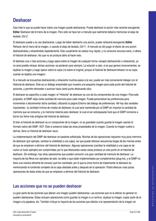  


Deshacer 
Casi todo lo que se puede hacer sobre una imagen puede deshacerse. Puede deshacer la acción más reciente escogiendo 
Editar Deshacer del el menú de la imagen. Pero esto se hace tan a menudo que realmente debería memorizar el atajo de 
teclado, Ctrl Z . 

El deshacer puede a su vez deshacerse. Luego de haber deshecho una acción, puede rehacerla escogiendo Editar 
Rehacer del el menú de la imagen, o usando el atajo de teclado, Ctrl Y . A menudo es útil juzgar el efecto de una acción 
deshaciéndola y rehaciéndola repetidamente. Esto usualmente se realiza muy rápido, y no consume recursos extra, ni altera 
el historial de deshacer. Así que no se produce daño al hacer esto. 

Si deshace una o más acciones y luego opera sobre la imagen de cualquier forma, excepto deshaciendo o rehaciendo, ya 
no será posible rehacer dichas acciones: se perderán para siempre. La solución a esto, si es que genera inconvenientes, es 
duplicar la imagen y luego operar sobre la copia (no sobre el original, porque el historial de deshacer/rehacer no se copia 
cuando se duplica una imagen) 

Si a menudo se encuentras deshaciendo y rehaciento muchos pasos a la vez, puede ser más conveniente trabajar con el 
Historial de deshacer. Éste es un diálogo empotrable que muestra una pequeña imagen para cada punto del historial de 
acciones, y permite retroceder o avanzar hacia cierto punto efectuando clics. 

El deshacer es específico a cada imagen: el "Historial" de deshacer es uno de los componentes de una imagen. Para este 
propósito, el GIMP aloja cierta cantidad de memoria para cada imagen. Puede personalizar las preferencias para 
incrementar o decrementar dicha cantidad, utilizando la página Entorno del diálogo de preferencias. Allí hay dos variables 
importantes : la cantidad mínima de niveles de deshacer, la cual será mantenida por el GIMP sin importar la cantidad de 
memoria que se consuma, y la memoria máxima para deshacer, la cual al ser sobrepasada hará que el GIMP comience a 
borrar los ítems más antigüos del historial de deshacer. 

Si bien el historial de deshacer es un componente de la imagen, no es guardado cuando guarda la imagen usando el 
formato nativo del GIMP, XCF. Éste sí preserva todas las otras propiedades de la imagen. Cuando la imagen vuelve a 
abrirse, tiene un historial de deshacer vacío. 

La implementación del GIMP del deshacer es bastante sofisticada. Muchas de las operaciones requieren muy poca memoria 
de deshacer (por ejemplo, cambiar la visibilidad a una capa), así que puede efectuar secuencias largas de las mismas antes 
de que se empiecen a eliminar del historial de deshacer. Algunas operaciones (cambiar la visibilidad a una capa es de 
nuevo un buen ejemplo) son comprimidas, por lo que efectuarlas varias veces produce un solo punto en el historial de 
deshacer. Sin embargo, hay otras operaciones que pueden consumir una gran cantidad de memoria de deshacer. La 
mayoría de los filtros son ejemplos de esto: se debe a que están implementados por complementos (plug­ins), y el GIMP no 
tiene una manera eficiente de conocer qué han cambiado, por lo que la única forma de implementar el deshacer es 
                                                                                                                                      




memorizando el contenido completo de la capa afectada antes y después de la operación. Podrá efectuar unas pocas 
                                                                                                                                     G e n e r a t e d   b y   d o c b o o k 2 o d f




operaciones de éstas antes de que se empiecen a eliminar del historial de deshacer. 




Las acciones que no se pueden deshacer 
La gran parte de las acciones que alteran una imagen pueden deshacerse. Las acciones que no la alteran en general no 
pueden deshacerse. Éstas incluyen operaciones como guardar la imagen a un archivo, duplicar la imagen, copiar parte de la 
imagen a la papelera, etc. También incluye la mayoría de las acciones que afectan a la representación de la imagen sin 


GNU Image Manipulation Program                                                                                     Page 26 of 688 
Generated by docbook2odf
 