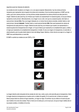  
segunda es para las máscaras de selección. 

Los canales de color se aplican a la imagen y no a una capa es especial. Básicamente, hay tres colores primarios 
necesarios para representar todo el espectro de colores de la naturaleza. Como los demás programas, el GIMP usa rojo, 
verde y azul como colores primarios. Los tres primeros canales representan los colores primarios de cada píxel de la 
imagen. Delante de cada canal hay una miniatura que muestra una representación en escala de grises, en las que el blanco 
representa al color primario. Alternativamente, si su imagen no es a color, sino que es a escala de grises; sólo habrá un 
canal primario, llamado Gris. Para una imagen indexada con un número fijo de colores conocidos, también habrá un solo 
canal primario, llamado Indexado. También habrá un canal opcional llamado Alfa. Este canal representa los valores de 
transparencia de cada píxel de su imagen. Delante de este canal hay una miniatura que muestra una representación a 
escala de grises de la transparencia de la imagen, en la que el blanco puro representa a lo completamente opaco y visible, y 
el negro puro representa a lo completamente transparente e invisible. Si crea una imagen sin transparencia, el canal alfa no 
estará presente, pero lo puede añadir desde el menú del diálogo Capas. Además, si tiene más de una capa en su imagen, el 
GIMP crea automáticamente un canal alfa. 

El GIMP no admite los modelos de color CMYK y YUV.




  




  




  




  
                                                                                                                                      
                                                                                                                                     G e n e r a t e d   b y   d o c b o o k 2 o d f




  

La imagen derecha está compuesta de tres canales de color (rojo, verde y azul) y del canal alfa para la transparencia. Sobre 
la imagen derecha la transparencia se muestra como un tablero de ajedréz. En el canal de color, el blanco es siempre 
blanco porque todos los colores se hayan presentes, y el negro es negro. El sombrero rojo es visible en el canal rojo pero 
casi invisible en los otros dos canales. Pasa lo mismo con el verde puro y con el azul puro, los que se hayan visibles sólo en 
sus propios canales, e invisibles en los otros. 

GNU Image Manipulation Program                                                                                    Page 261 of 688 
Generated by docbook2odf
 