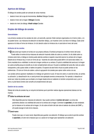  
Apertura del diálogo 
El diálogo de canales puede ser activado de varias maneras: 

• desde el menú de la caja de herramientas: Archivo Diálogos Canales 

• desde el menú de la imagen: Diálogos Canales 

• desde otro menú de diálogo: Añadir solapa Canales 


Empleo del diálogo de canales 

Generalidades 

Los primeros canales son los canales de color y el canal alfa, opcional. Están siempre organizados en el mismo orden, y no 
se pueden borrar. Las máscaras de selección se describen debajo, y se muestran como una lista en el diálogo. Cada canal 
aparece en la lista en forma de miniatura. Un clic derecho sobre la miniatura de un canal abre el menú del canal. 

Atributos de los canales 

       Cada canal que muestra en la lista con sus propios atributos. El atributo principal es el nombre mismo del canal. 
       Puede editar el nombre de las máscaras de selección haciendo doble clic sobre su nombre. Un clic doble sobre su 
miniatura abre todo un diálogo en donde puede además cambiar el aspecto visual del canal en la ventana de la imagen. 
Delante de la miniatura hay un icono en forma de ojo:  haciendo clic sobre éste puede definir si el canal está visible o no. 
Como resultado de su visibilidad, la vista de la imagen cambia en su ventana. Si quita la visibilidad del canal azul, la imagen 
se vuelve amarilla porque el amarillo es el color complementario del azul. Si quita la visibilidad del canal alfa, todo se vuelve 
transparente y sólo queda visible un tablero de ajedrez. El aspecto de este fondo virtual se puede cambiar en las 
preferencias . El icono en forma de cadena  activa la agrupación de canales para operar sobre varios a la vez. 

Los canales activos aparecen resaltados en el diálogo (en general en azul). Si hace clic sobre un canal de la lista, se cambia 
su activación. La desactivación de un canal primario trae aparejada severas consecuencias. Por ejemplo, si desactiva el 
canal azul, todos los píxeles que se añadan a la imagen desde ahora en adelante no tendrán componente azul, y por lo 
tanto un píxel blanco tendrá color amarillo (el complementario del azul). 

Gestión de los canales 

Debajo de la lista de canales hay un conjunto de botones que le permiten realizar algunas operaciones básicas con los 
mismos. 

     Editar los atributos del canal 

         Sólo disponible para las máscaras de selección. Aquí puede cambiar el nombre del canal. Los otros dos 
                                                                                                                                         
                                                                                                                                        G e n e r a t e d   b y   d o c b o o k 2 o d f




         parámetros afectan a la visibilidad del canal en la ventana de la imagen. Controlan la opacidad y el color empleado 
         por la máscara en la ventana de la imagen. Un clic sobre el botón del color abre el selector de colores del GIMP, y 
         ahí puede escoger el color de la máscara. 

     Canal nuevo 

         Puede crear aquí un nuevo canal, disponible para guardar una selección. El diálogo que se abre le permite cambiar 
         la opacidad y el color de la máscara que va a usarse en la imagen para representar a la selección. 




GNU Image Manipulation Program                                                                                       Page 262 of 688 
Generated by docbook2odf
 