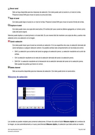  
     Elevar canal 

         Sólo se haya disponible para las máscaras de selección. Con éste puede subir al canal en un nivel en la lista. 
         Presione la tecla Shift para mover el canal a la cima de la lista. 

     Bajar el canal 

         Con éste puede bajar al canal en un nivel en la lista. Presione la tecla Shift para mover al canal al fondo de la lista. 

     Duplicar el canal 

         Con éste puede crear una copia del canal activo. El nombre del nuevo canal se obtiene agregando un número como 
         sufijo del canal original. 

Además puede duplicar un canal primario o el canal alfa. Es una manera fácil de mantener una copia de ellos y usarlos más 
adelante como una selección en la imagen. 

     Canal a selección 

         Con éste puede hacer que el canal se convierta en selección. Si no se especifica otra cosa, la selección derivada del 
         canal reemplaza a cualquier selección anterior. Es posible cambiar este comportamiento con las teclas de control. 

         • Shift: La selección que se deriva del canal se agrega a la selección previa. La selección resultante es la unión de 
              ambas. 

         • Ctrl: la selección resultante es la resta de la selección derivada del canal a la selección previa. 

         • Shift Ctrl : la selección resultante es la intersección de la selección derivada del canal con la selección previa. 
              Sólo quedan las partes que tienen en común. 

     Delete channel 

         Sólo se encuentra disponible para las máscaras de selección. Con éste puede borrar el canal activo. 


Máscaras de selección 




                                                                                                                                           
                                                                                                                                          G e n e r a t e d   b y   d o c b o o k 2 o d f




 

Los canales se pueden emplear para conservar selecciones. Al hacer clic sobre el botón Máscara rápida de la ventana de 
la imagen, se crea automáticamente un nuevo canal llamado Máscara rápida y la selección que había antes se muestra 

GNU Image Manipulation Program                                                                                         Page 263 of 688 
Generated by docbook2odf
 