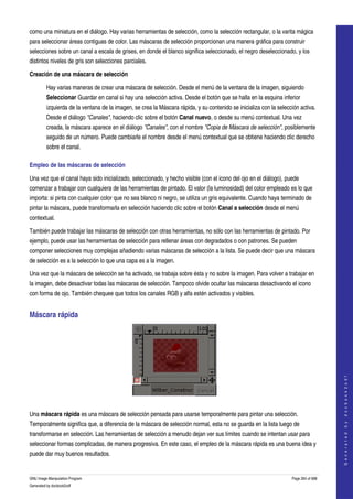  
como una miniatura en el diálogo. Hay varias herramientas de selección, como la selección rectangular, o la varita mágica 
para seleccionar áreas contiguas de color. Las máscaras de selección proporcionan una manera gráfica para construir 
selecciones sobre un canal a escala de grises, en donde el blanco significa seleccionado, el negro deseleccionado, y los 
distintos niveles de gris son selecciones parciales. 

Creación de una máscara de selección

         Hay varias maneras de crear una máscara de selección. Desde el menú de la ventana de la imagen, siguiendo 
         Seleccionar Guardar en canal si hay una selección activa. Desde el botón que se halla en la esquina inferior 
         izquierda de la ventana de la imagen, se crea la Máscara rápida, y su contenido se inicializa con la selección activa. 
         Desde el diálogo "Canales", haciendo clic sobre el botón Canal nuevo, o desde su menú contextual. Una vez 
         creada, la máscara aparece en el diálogo "Canales", con el nombre "Copia de Máscara de selección", posiblemente 
         seguido de un número. Puede cambiarle el nombre desde el menú contextual que se obtiene haciendo clic derecho 
         sobre el canal. 

Empleo de las máscaras de selección 

Una vez que el canal haya sido inicializado, seleccionado, y hecho visible (con el icono del ojo en el diálogo), puede 
comenzar a trabajar con cualquiera de las herramientas de pintado. El valor (la luminosidad) del color empleado es lo que 
importa: si pinta con cualquier color que no sea blanco ni negro, se utiliza un gris equivalente. Cuando haya terminado de 
pintar la máscara, puede transformarla en selección haciendo clic sobre el botón Canal a selección desde el menú 
contextual. 

También puede trabajar las máscaras de selección con otras herramientas, no sólo con las herramientas de pintado. Por 
ejemplo, puede usar las herramientas de selección para rellenar áreas con degradados o con patrones. Se pueden 
componer selecciones muy complejas añadiendo varias máscaras de selección a la lista. Se puede decir que una máscara 
de selección es a la selección lo que una capa es a la imagen. 

Una vez que la máscara de selección se ha activado, se trabaja sobre ésta y no sobre la imagen. Para volver a trabajar en 
la imagen, debe desactivar todas las máscaras de selección. Tampoco olvide ocultar las máscaras desactivando el icono 
con forma de ojo. También chequee que todos los canales RGB y alfa estén activados y visibles. 


Máscara rápida 


                                                                                                                                        
                                                                                                                                       G e n e r a t e d   b y   d o c b o o k 2 o d f




 

Una máscara rápida es una máscara de selección pensada para usarse temporalmente para pintar una selección. 
Temporalmente significa que, a diferencia de la máscara de selección normal, esta no se guarda en la lista luego de 
transformarse en selección. Las herramientas de selección a menudo dejan ver sus límites cuando se intentan usar para 
seleccionar formas complicadas, de manera progresiva. En este caso, el empleo de la máscara rápida es una buena idea y 
puede dar muy buenos resultados. 


GNU Image Manipulation Program                                                                                      Page 264 of 688 
Generated by docbook2odf
 
