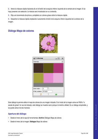 
2. Active la máscara rápida haciendo clic en el botón de la esquina inferior izquierda de la ventana de la imagen. Si se 
haya presente una selección, la máscaa será inicializada con su contenido. 

3. Elija una herramienta de pintura y empléela con colores grises sobre la máscara rápida. 

4. Desactive la máscara rápida empleando nuevamente el botón de la esquina inferior izquierda de la ventana de la 
imagen. 




Diálogo Mapa de colores 




 




 

Este diálogo le permite editar el mapa de colores de una imagen indizada. Si el modo de la imagen activa es RGB o "a 
escala de grises" en vez de indizado, este diálogo se muestra vacío porque no tendría utilidad. Es un diálogo empotrable, y 
                                                                                                                                     
                                                                                                                                    G e n e r a t e d   b y   d o c b o o k 2 o d f




se puede activar de dos maneras: 


Apertura del diálogo 
• Desde el menú de la caja de herramientas: Archivo Diálogos Mapa de colores 

• Desde el menú de la imagen: Diálogos Mapa de colores 




GNU Image Manipulation Program                                                                                   Page 266 of 688 
Generated by docbook2odf
 