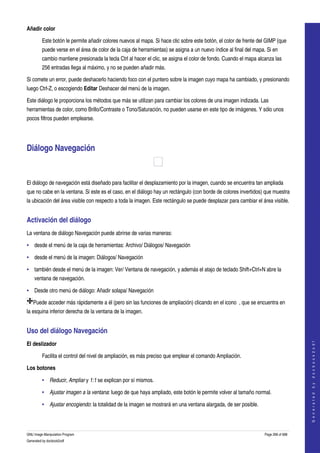  
Añadir color

         Este botón le permite añadir colores nuevos al mapa. Si hace clic sobre este botón, el color de frente del GIMP (que 
         puede verse en el área de color de la caja de herramientas) se asigna a un nuevo índice al final del mapa. Si en 
         cambio mantiene presionada la tecla Ctrl al hacer el clic, se asigna el color de fondo. Cuando el mapa alcanza las 
         256 entradas llega al máximo, y no se pueden añadir más. 

Si comete un error, puede deshacerlo haciendo foco con el puntero sobre la imagen cuyo mapa ha cambiado, y presionando 
luego Ctrl­Z, o escogiendo Editar Deshacer del menú de la imagen. 

Este diálogo le proporciona los métodos que más se utilizan para cambiar los colores de una imagen indizada. Las 
herramientas de color, como Brillo/Contraste o Tono/Saturación, no pueden usarse en este tipo de imágenes. Y sólo unos 
pocos filtros pueden emplearse. 




Diálogo Navegación 

 

El diálogo de navegación está diseñado para facilitar el desplazamiento por la imagen, cuando se encuentra tan ampliada 
que no cabe en la ventana. Si este es el caso, en el diálogo hay un rectángulo (con borde de colores invertidos) que muestra 
la ubicación del área visible con respecto a toda la imagen. Este rectángulo se puede desplazar para cambiar el área visible. 


Activación del diálogo 
La ventana de diálogo Navegación puede abrirse de varias maneras: 

• desde el menú de la caja de herramientas: Archivo/ Diálogos/ Navegación 

• desde el menú de la imagen: Diálogos/ Navegación 

• también desde el menú de la imagen: Ver/ Ventana de navegación, y además el atajo de teclado Shift+Ctrl+N abre la 
    ventana de navegación. 

• Desde otro menú de diálogo: Añadir solapa/ Navegación 

    Puede acceder más rápidamente a él (pero sin las funciones de ampliación) clicando en el icono  , que se encuentra en 
la esquina inferior derecha de la ventana de la imagen. 


Uso del diálogo Navegación 
                                                                                                                                       




El deslizador
                                                                                                                                      G e n e r a t e d   b y   d o c b o o k 2 o d f




         Facilita el control del nivel de ampliación, es más preciso que emplear el comando Ampliación. 

Los botones

         • Reducir, Ampliar y 1:1 se explican por sí mismos. 

         • Ajustar imagen a la ventana: luego de que haya ampliado, este botón le permite volver al tamaño normal. 

         • Ajustar encogiendo: la totalidad de la imagen se mostrará en una ventana alargada, de ser posible. 



GNU Image Manipulation Program                                                                                     Page 268 of 688 
Generated by docbook2odf
 