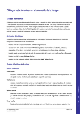  


Diálogos relacionados con el contenido de la imagen 


Diálogo de brochas 
El diálogo de brochas se emplea para seleccionar una brocha, y utilizarla con alguna de las herramientas de pintura: diríjase 
a la sección sobre brochas para información básica sobre su empleo en el GIMP. Este diálogo además brinda acceso a 
varias funciones para manipular brochas. Puede escoger una brocha haciendo clic en su símbolo en la lista: luego de 
hacerlo se muestra en el área Brocha/Patrón/Degradado de la caja de herramientas. Puede crear brochas empleando el 
editor de brochas, o guardando imágenes en formatos de archivo especiales. 


Activación del diálogo 
El diálogo de brochas es empotrable. Diríjase a la sección sobre diálogos empotrables para información sobre cómo 
manipularlo. Puede ser activado de varias maneras: 

• Desde el menú de la caja de herramientas: Archivo Diálogos Brochas . 

• desde el menú de la caja de herramientas: Archivo Diálogos Crear un empotrable nuevo Brochas, patrones y 
    degradados . Así se obtiene un empotrable que contiene varios diálogos, entre ellos el diálogo de brochas. 

• Desde la caja de herramientas, haciendo doble clic sobre el símbolo de la brocha en el área Brocha/Patrón/Degradado. 

• Desde el menú de la imagen: Diálogos Brochas . 

• Desde el menú de solapas de cualquier diálogo empotrable: Añadir solapa Brochas . 


Empleo del diálogo de brochas 

Buttons at the bottom 

Editar brocha

         Esto activa el editor de brochas . Al presionar el botón se abre el editor. Sólo funciona en brochas paramétricas: para 
         otro tipo de brochas, el editor muestra la brocha pero no permite hacer nada. 

Brocha nueva

         esto crea una brocha paramétrica nueva, que en principio tiene forma circular y es pequeña y difusa. Se muestra el 
         editor de brochas para que pueda modificarla. La nueva brocha se guarda automáticamente en su directorio personal 
                                                                                                                                        
                                                                                                                                       G e n e r a t e d   b y   d o c b o o k 2 o d f




         brushes. 

Duplicar brocha

         Este botón sólo está disponible si la brocha actualmente seleccionada es paramétrica. Si así es, la brocha se duplica, 
         y el editor de brochas se abre para que pueda modificar la copia. El resultado es guardado automáticamente en suy 
         directorio personal brushes. 

Borrar brocha

         Esto borra todo rastro de la brocha, tanto en el diálogo como en el directorio en que se conserva su archivo, si es 


GNU Image Manipulation Program                                                                                      Page 269 of 688 
Generated by docbook2odf
 