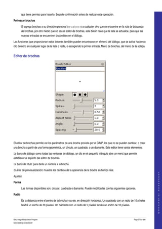  
         que tiene permiso para hacerlo. Se pide confirmación antes de realizar esta operación. 

Refrescar brochas

         Si agrega brochas a su directorio personal brushes o a cualquier otro que se encuentre en la ruta de búsqueda 
         de brochas, por otro medio que no sea el editor de brochas, este botón hace que la lista se actualice, para que las 
         nuevas entradas se encuentren disponibles en el diálogo. 

Las funciones que proporcionan estos botones también pueden encontrarse en el menú del diálogo, que se activa haciendo 
clic derecho en cualquier lugar de la lista o rejilla, o escogiendo la primer entrada, Menú de brochas, del menú de la solapa. 


Editor de brochas 




 

El editor de brochas permite ver los parámetros de una brocha provista por el GIMP, los que no se pueden cambiar, o crear 
una brocha a partir de una forma geométrica, un círculo, un cuadrado, o un diamante. Este editor tiene varios elementos: 

La barra de diálogo: como todas las ventanas de diálogo, un clic en el pequeño triángulo abre un menú que permite 
establecer el aspecto del editor de brochas. 

La barra de título: para darle un nombre a la brocha. 

El área de previsualización: muestra los cambios de la apariencia de la brocha en tiempo real. 
                                                                                                                                        
                                                                                                                                       G e n e r a t e d   b y   d o c b o o k 2 o d f




Ajustes:

Forma

         Las formas disponibles son: circular, cuadrada o diamante. Puede modificarlas con las siguientes opciones. 

Radio

         Es la distancia entre el centro de la brocha y su eje, en dirección horizontal. Un cuadrado con un radio de 10 píxeles 
         tendrá un ancho de 20 píxeles. Un diamante con un radio de 5 píxeles tendrá un ancho de 10 píxeles. 



GNU Image Manipulation Program                                                                                      Page 270 of 688 
Generated by docbook2odf
 