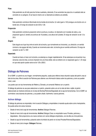  
Púas

         Este parámetro es útil sólo para las formas cuadrada y diamante. Si se aumentan las púas de un cuadrado éste se 
         convierte en un polígono. Si se hace lo mismo con un diamante se obtiene una estrella. 

Dureza

         Este parámetro controla el difuminado de los bordes de la brocha. Un valor igual a 1.00 consigue una brocha con un 
         borde duro. El rango de variación es de 0.00 a 1.00. 

Proporción

         Este parámetro controla la proporción entre la anchura y la altura. Un diamante con 5 píxeles de radio y una 
         proporción igual a 2, tendrá una anchura de 10 píxeles y una altura de 5 píxeles. El rango de variación va de 1.0 a 
         20.0. 

Ángulo

         Este ángulo es el que hay entre el ancho de la brocha, que normalmente es horizontal, y su dirección, en sentido 
         contrario a las agujas del reloj. Cuando se incrementa este valor, la brocha gira en sentido antihorario. El rango de 
         variación va de 0° a 180°. 

Espaciado

         Cuando se hace un trazo con la brocha, se estampa su imagen repetidamente. Si las estampas se encuentran muy 
         cercanas unas de otras, se da la impresión de una línea sólida: esto se obtiene con un espaciado igual a 1. El rango 
         en que esta opción puede variar es de 1.00 a 200.0. 




Diálogo de Patrones 
En el GIMP, un patrón es una imagen, normalmente pequeña, usada para rellenar áreas situando copias del patrón unas al 
lado de las otras. Mire la sección de Patrones para obtener una información básica sobre los patrones y como se pueden 
crear y usar. 

Los puede usar con las herramientas de Relleno y Clonado y el comando Rellenar con un patrón. 

El diálogo de patrones se usa para seleccionar un patrón, pulsando sobre uno en la vista de lista o rejilla: el patrón 
seleccionado se mostrará entonces en el área de Brochas/Patrones/Degradado de la caja de herramientas. Con el GIMP, se 
suministran unas docenas de patrones, y se pueden añadir, facilmente, nuevos patrones. 


Activar diálogo 
                                                                                                                                         




El diálogo de patrones es empotrable; mire la sección Diálogos y empotrables si necesita ayuda sobre como manipularlos. 
                                                                                                                                        G e n e r a t e d   b y   d o c b o o k 2 o d f




Se puede activar de varias maneras: 

• Desde el menú de la caja de herramientas: Archivo Diálogos Patrones . 

• Desde el menú de la caja de herramientas: Archivo Diálogos Crear un empotrable nuevo Pinceles, patrones y 
    degradados . Esto proporciona una nueva ventana con varios diálogos empotrados, uno de ellos es el de patrones. 

• Desde la caja de herramientas, pulsando sobre el símbolo de patrón en el área Pinceles/Patrones/Degradados. 

• Desde el menú de la imagen: Diálogos Patrones . 


GNU Image Manipulation Program                                                                                       Page 271 of 688 
Generated by docbook2odf
 
