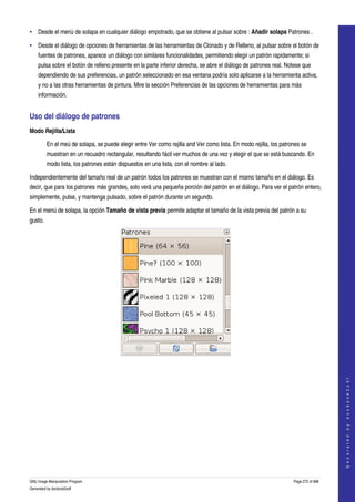  
• Desde el menú de solapa en cualquier diálogo empotrado, que se obtiene al pulsar sobre : Añadir solapa Patrones . 

• Desde el diálogo de opciones de herramientas de las herramientas de Clonado y de Relleno, al pulsar sobre el botón de 
     fuentes de patrones, aparece un diálogo con similares funcionalidades, permitiendo elegir un patrón rapidamente; si 
     pulsa sobre el botón de relleno presente en la parte inferior derecha, se abre el diálogo de patrones real. Notese que 
     dependiendo de sus preferencias, un patrón seleccionado en esa ventana podría solo aplicarse a la herramienta activa, 
     y no a las otras herramientas de pintura. Mire la sección Preferencias de las opciones de herramientas para más 
     información. 


Uso del diálogo de patrones 
Modo Rejilla/Lista

          En el meú de solapa, se puede elegir entre Ver como rejilla and Ver como lista. En modo rejilla, los patrones se 
          muestran en un recuadro rectangular, resultando fácil ver muchos de una vez y elegir el que se está buscando. En 
          modo lista, los patrones están dispuestos en una lista, con el nombre al lado. 

Independientemente del tamaño real de un patrón todos los patrones se muestran con el mismo tamaño en el diálogo. Es 
decir, que para los patrones más grandes, solo verá una pequeña porción del patrón en el diálogo. Para ver el patrón entero, 
simplemente, pulse, y mantenga pulsado, sobre el patrón durante un segundo. 

En el menú de solapa, la opción Tamaño de vista previa permite adaptar el tamaño de la vista previa del patrón a su 
gusto. 




  
  
                                                                                                                                        
                                                                                                                                       G e n e r a t e d   b y   d o c b o o k 2 o d f




GNU Image Manipulation Program                                                                                      Page 272 of 688 
Generated by docbook2odf
 