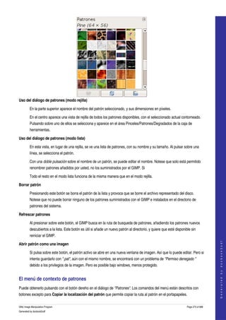  




Uso del diálogo de patrones (modo rejilla) 

         En la parte superior aparece el nombre del patrón seleccionado, y sus dimensiones en píxeles. 

         En el centro aparece una vista de rejilla de todos los patrones disponibles, con el seleccionado actual contorneado. 
         Pulsando sobre uno de ellos se selecciona y aparece en el área Pinceles/Patrones/Degradados de la caja de 
         herramientas. 

Uso del diálogo de patrones (modo lista) 

         En esta vista, en lugar de una rejilla, se ve una lista de patrones, con su nombre y su tamaño. Al pulsar sobre una 
         línea, se selecciona el patrón. 

         Con una doble pulsación sobre el nombre de un patrón, se puede editar el nombre. Notese que solo está permitido 
         renombrer patrones añadidos por usted, no los suministrados por el GIMP. Si 

         Todo el resto en el modo lista funciona de la misma manera que en el modo rejilla. 

Borrar patrón

         Presionando este botón se borra el patrón de la lista y provoca que se borre el archivo representado del disco. 
         Notese que no puede borrar ninguno de los patrones suministrados con el GIMP e instalados en el directorio de 
         patrones del sistema. 

Refrescar patrones

         Al presionar sobre este botón, el GIMP busca en la ruta de busqueda de patrones, añadiendo los patrones nuevos 
         descubiertos a la lista. Este botón es útil si añade un nuevo patrón al directorio, y quiere que esté disponible sin 
         reiniciar el GIMP. 
                                                                                                                                           




Abrir patrón como una imagen
                                                                                                                                          G e n e r a t e d   b y   d o c b o o k 2 o d f




         Si pulsa sobre este botón, el patrón activo se abre en una nueva ventana de imagen. Así que lo puede editar. Pero si 
         intenta guardarlo con ".pat", aún con el mismo nombre, se encontrará con un problema de "Permiso denegado " 
         debido a los privilegios de la imagen. Pero es posible bajo windows, menos protegido. 


El menú de contexto de patrones 
Puede obtenerlo pulsando con el botón dereho en el diálogo de "Patrones". Los comandos del menú están descritos con 
botones excepto para Copiar la localización del patrón que permite copiar la ruta al patrón en el portapapeles. 

GNU Image Manipulation Program                                                                                         Page 273 of 688 
Generated by docbook2odf
 