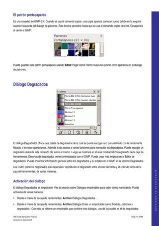  
El patrón portapapeles 
Es una novedad en GIMP­2.4. Cuando se usa el comando copiar, una copia aparece como un nuevo patrón en la esquina 
superior izquierda del diálogo de patrones. Esta brocha persistirá hasta que se use el comando copiar otra vez. Desaparece 
al cerrar el GIMP. 




 

Puede guardar este patrón portapapeles usando Editar Pegar como Patrón nuevo tan pronto como aparezca en el diálogo 
de patrones. 




Diálogo Degradados 




 

El diálogo Degradados ofrece una paleta de degradados de la cual se puede escoger uno para utilizarlo con la herramienta 
Mezcla, o en otras operaciones. Además le da acceso a varias funciones para manipular los degradados. Puede escoger un 
degradado desde la lista haciendo clic sobre el mismo. Luego se mostrará en el área brocha/patrón/degradado de la caja de 
herramientas. Decenas de degradados vienen preinstalados con el GIMP. Puede crear más empleando el Editor de 
degradados. Puede encontrar información general sobre los degradados y su empleo en el GIMP en la sección Degradados. 

Los cuatro primeros degradados son especiales: reproducen el degradado entre el color de frente y el color de fondo de la 
                                                                                                                                    




caja de herramientas, de varias maneras. 
                                                                                                                                   G e n e r a t e d   b y   d o c b o o k 2 o d f




Activación del diálogo 
El diálogo Degradados es empotrable. Vea la sección sobre Diálogos empotrables para saber cómo manipularlo. Puede 
activarse de varias maneras: 

• Desde el menú de la caja de herramientas: Archivo Diálogos Degradados . 

• Desde el menú de la caja de herramientas: Archivo Diálogos Crear un empotrable nuevo Brochas, patrones y 
    degradados . Con esto se obtiene un empotrable que contiene tres diálogos, uno de los cuales es el de degradados. 

GNU Image Manipulation Program                                                                                  Page 274 of 688 
Generated by docbook2odf
 