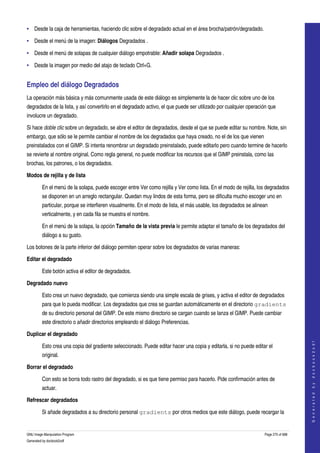  
• Desde la caja de herramientas, haciendo clic sobre el degradado actual en el área brocha/patrón/degradado. 

• Desde el menú de la imagen: Diálogos Degradados . 

• Desde el menú de solapas de cualquier diálogo empotrable: Añadir solapa Degradados . 

• Desde la imagen por medio del atajo de teclado Ctrl+G. 


Empleo del diálogo Degradados 
La operación más básica y más comunmente usada de este diálogo es simplemente la de hacer clic sobre uno de los 
degradados de la lista, y así convertirlo en el degradado activo, el que puede ser utilizado por cualquier operación que 
involucre un degradado. 

Si hace doble clic sobre un degradado, se abre el editor de degradados, desde el que se puede editar su nombre. Note, sin 
embargo, que sólo se le permite cambiar el nombre de los degradados que haya creado, no el de los que vienen 
preinstalados con el GIMP. Si intenta renombrar un degradado preinstalado, puede editarlo pero cuando termine de hacerlo 
se revierte al nombre original. Como regla general, no puede modificar los recursos que el GIMP preinstala, como las 
brochas, los patrones, o los degradados. 

Modos de rejilla y de lista

         En el menú de la solapa, puede escoger entre Ver como rejilla y Ver como lista. En el modo de rejilla, los degradados 
         se disponen en un arreglo rectangular. Quedan muy lindos de esta forma, pero se dificulta mucho escoger uno en 
         particular, porque se interfieren visualmente. En el modo de lista, el más usable, los degradados se alinean 
         verticalmente, y en cada fila se muestra el nombre. 

         En el menú de la solapa, la opción Tamaño de la vista previa le permite adaptar el tamaño de los degradados del 
         diálogo a su gusto. 

Los botones de la parte inferior del diálogo permiten operar sobre los degradados de varias maneras: 

Editar el degradado

         Este botón activa el editor de degradados. 

Degradado nuevo

         Esto crea un nuevo degradado, que comienza siendo una simple escala de grises, y activa el editor de degradados 
         para que lo pueda modificar. Los degradados que crea se guardan automáticamente en el directorio gradients
         de su directorio personal del GIMP. De este mismo directorio se cargan cuando se lanza el GIMP. Puede cambiar 
         este directorio o añadir directorios empleando el diálogo Preferencias. 

Duplicar el degradado
                                                                                                                                       
                                                                                                                                      G e n e r a t e d   b y   d o c b o o k 2 o d f




         Esto crea una copia del gradiente seleccionado. Puede editar hacer una copia y editarla, si no puede editar el 
         original. 

Borrar el degradado

         Con esto se borra todo rastro del degradado, si es que tiene permiso para hacerlo. Pide confirmación antes de 
         actuar. 

Refrescar degradados

         Si añade degradados a su directorio personal gradients por otros medios que este diálogo, puede recargar la 


GNU Image Manipulation Program                                                                                     Page 275 of 688 
Generated by docbook2odf
 