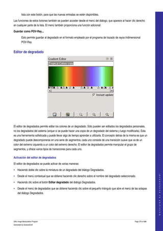  
         lista con este botón, para que las nuevas entradas se estén disponibles. 

Las funciones de estos botones también se pueden acceder desde el menú del diálogo, que aparece al hacer clic derecho 
en cualquier parte de la lista. El menú también proporciona una función adicional: 

Guardar como POV­Ray...

         Esto permite guardar al degradado en el formato empleado por el programa de trazado de rayos tridimensional 
         POV­Ray. 


Editor de degradado 




 

El editor de degradados permite editar los colores de un degradado. Sólo pueden ser editados los degradados personales, 
no los degradados del sistema (anque sí se puede hacer una copia de un degradado del sistema y luego modificarla). Esta 
es una herramienta sofisticada y puede llevar algo de tiempo aprender a utilizarla. El concepto detras de la misma es que un 
degradado puede descomponerse en una serie de segmentos, cada uno consiste de una transición suave que va de un 
color del extremo izquierdo a un color del extremo derecho. El editor de degradados permite manipular el grupo de 
segmentos, y ofrece varios tipos de transiciones para cada uno. 

Activación del editor de degradados 

El editor de degradados se puede activar de varias maneras: 

• Haciendo doble clic sobre la miniatura de un degradado del diálogo Degradados. 
                                                                                                                                    




• Desde el menú contextual que se obtiene haciendo clic derecho sobre el nombre del degradado seleccionado. 
                                                                                                                                   G e n e r a t e d   b y   d o c b o o k 2 o d f




• Haciendo clic sobre el botón Editar degradado del diálogo Degradados. 

• Desde el menú de degradados que se obtiene haciendo clic sobre el pequeño triángulo que abre el menú de las solapas 
    del diálogo Degradados. 




GNU Image Manipulation Program                                                                                  Page 276 of 688 
Generated by docbook2odf
 