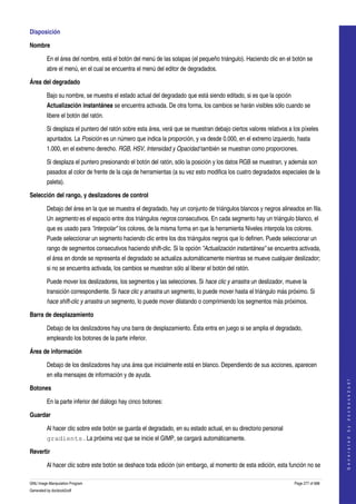  
Disposición 

Nombre

         En el área del nombre, está el botón del menú de las solapas (el pequeño triángulo). Haciendo clic en el botón se 
         abre el menú, en el cual se encuentra el menú del editor de degradados. 

Área del degradado

         Bajo su nombre, se muestra el estado actual del degradado que está siendo editado, si es que la opción 
         Actualización instantánea se encuentra activada. De otra forma, los cambios se harán visibles sólo cuando se 
         libere el botón del ratón. 

         Si desplaza el puntero del ratón sobre esta área, verá que se muestran debajo ciertos valores relativos a los píxeles 
         apuntados. La Posición es un número que indica la proporción, y va desde 0.000, en el extremo izquierdo, hasta 
         1.000, en el extremo derecho. RGB, HSV, Intensidad y Opacidad también se muestran como proporciones. 

         Si desplaza el puntero presionando el botón del ratón, sólo la posición y los datos RGB se muestran, y además son 
         pasados al color de frente de la caja de herramientas (a su vez esto modifica los cuatro degradados especiales de la 
         paleta). 

Selección del rango, y deslizadores de control

         Debajo del área en la que se muestra el degradado, hay un conjunto de triángulos blancos y negros alineados en fila. 
         Un segmento es el espacio entre dos triángulos negros consecutivos. En cada segmento hay un triángulo blanco, el 
         que es usado para "interpolar" los colores, de la misma forma en que la herramienta Niveles interpola los colores. 
         Puede seleccionar un segmento haciendo clic entre los dos triángulos negros que lo definen. Puede seleccionar un 
         rango de segmentos consecutivos haciendo shift­clic. Si la opción "Actualización instantánea" se encuentra activada, 
         el área en donde se representa el degradado se actualiza automáticamente mientras se mueve cualquier deslizador; 
         si no se encuentra activada, los cambios se muestran sólo al liberar el botón del ratón. 

         Puede mover los deslizadores, los segmentos y las selecciones. Si hace clic y arrastra un deslizador, mueve la 
         transición correspondiente. Si hace clic y arrastra un segmento, lo puede mover hasta el triángulo más próximo. Si 
         hace shift­clic y arrastra un segmento, lo puede mover dilatando o comprimiendo los segmentos más próximos. 

Barra de desplazamiento

         Debajo de los deslizadores hay una barra de desplazamiento. Ésta entra en juego si se amplia el degradado, 
         empleando los botones de la parte inferior. 

Área de información

         Debajo de los deslizadores hay una área que inicialmente está en blanco. Dependiendo de sus acciones, aparecen 
         en ella mensajes de información y de ayuda. 
                                                                                                                                        
                                                                                                                                       G e n e r a t e d   b y   d o c b o o k 2 o d f




Botones

         En la parte inferior del diálogo hay cinco botones: 

Guardar

         Al hacer clic sobre este botón se guarda el degradado, en su estado actual, en su directorio personal 
         gradients . La próxima vez que se inicie el GIMP, se cargará automáticamente. 

Revertir

         Al hacer clic sobre este botón se deshace toda edición (sin embargo, al momento de esta edición, esta función no se 

GNU Image Manipulation Program                                                                                      Page 277 of 688 
Generated by docbook2odf
 