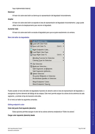  
         haya implementada todavía). 

Disminuir

         Al hacer clic sobre este botón se disminuye la representación del degradado horizontalmente. 

Ampliar

         Al hacer clic sobre este botón se expande el área de representación de ldegradado horizontalmente. Luego puede 
         utilizar la barra de desplazamiento para recorrer el degradado. 

Aumentar todo

         Al hacer clic sobre este botón se escala el degradado para que se ajuste exactamente a la ventana. 

Menú del editor de degradados 




 

Puede acceder al menú del editor de degradados haciendo clic derecho sobre el área de representación del degradado, o 
escogiendo el primer elemento del diálogo de las solapas. Este menú permite asignar los colores de los extremos de cada 
segmento, y controlar el tipo de transición entre ellos. 

En el menú se hallan los siguientes comandos:
                                                                                                                                   
                                                                                                                                  G e n e r a t e d   b y   d o c b o o k 2 o d f




Editing endpoint's color 

Color del punto final izquierdo (derecho)

         Estas opciones permites escoger el color de los colores extremos empleando el "Editor de colores". 

Cargar color izquierdo (derecho) desde
 




GNU Image Manipulation Program                                                                                 Page 278 of 688 
Generated by docbook2odf
 