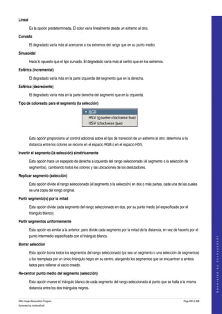  
Lineal

         Es la opción predeterminada. El color varía linealmente desde un extremo al otro. 

Curvado

         El degradado varía más al acercarse a los extremos del rango que en su punto medio. 

Sinusoidal

         Hace lo opuesto que el tipo curvado. El degradado varía más al centro que en los extremos. 

Esférica (incremental)

         El degradado varía más en la parte izquierda del segmento que en la derecha. 

Esférica (decreciente)

         El degradado varía más en la parte derecha del segmento que en la izquierda. 

Tipo de coloreado para el segmento (la selección) 




 

         Esta opción proporciona un control adicional sobre el tipo de transición de un extremo al otro: determina si la 
         distancia entre los colores se recorre en el espacio RGB o en el espacio HSV. 

Invertir el segmento (la selección) simétricamente 

         Esta opción hace un espejado de derecha a izquierda del rango seleccionado (el segmento o la selección de 
         segmentos), cambiando todos los colores y las ubicaciones de los deslizadores. 

Replicar segmento (selección)

         Esta opción divide el rango seleccionado (el segmento o la selección) en dos o más partes, cada una de las cuales 
         es una copia del rango original. 

Partir segmento(s) por la mitad

         Esta opción divide cada segmento del rango seleccionado en dos, por su punto medio (el especificado por el 
         triángulo blanco). 

Partir segmentos uniformemente

         Esta opción es similar a la anterior, pero divide cada segmento por la mitad de la distancia, en vez de hacerlo por el 
         punto intermedio especificado con el triángulo blanco. 
                                                                                                                                         
                                                                                                                                        G e n e r a t e d   b y   d o c b o o k 2 o d f




Borrar selección

         Esta opción borra todos los segmentos del rango seleccionado (ya sea un segmento o una selección de segmentos) 
         y los reemplaza por un único triángulo negro en su centro, alargando los segmentos que se encuentran a ambos 
         lados para rellenar el vacío creado. 

Re­centrar punto medio del segmento (selección)

         Esta opción mueve el triángulo blanco de cada segmento del rango seleccionado al punto que se halla a la misma 
         distancia entre los dos triángulos negros. 


GNU Image Manipulation Program                                                                                       Page 280 of 688 
Generated by docbook2odf
 