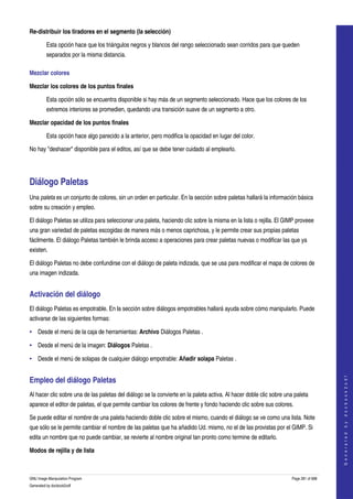 
Re­distribuir los tiradores en el segmento (la selección) 

         Esta opción hace que los triángulos negros y blancos del rango seleccionado sean corridos para que queden 
         separados por la misma distancia. 

Mezclar colores 

Mezclar los colores de los puntos finales

         Esta opción sólo se encuentra disponible si hay más de un segmento seleccionado. Hace que los colores de los 
         extremos interiores se promedien, quedando una transición suave de un segmento a otro. 

Mezclar opacidad de los puntos finales

         Esta opción hace algo parecido a la anterior, pero modifica la opacidad en lugar del color. 

No hay "deshacer" disponible para el editos, así que se debe tener cuidado al emplearlo. 




Diálogo Paletas 
Una paleta es un conjunto de colores, sin un orden en particular. En la sección sobre paletas hallará la información básica 
sobre su creación y empleo. 

El diálogo Paletas se utiliza para seleccionar una paleta, haciendo clic sobre la misma en la lista o rejilla. El GIMP proveee 
una gran variedad de paletas escogidas de manera más o menos caprichosa, y le permite crear sus propias paletas 
fácilmente. El diálogo Paletas también le brinda acceso a operaciones para crear paletas nuevas o modificar las que ya 
existen. 

El diálogo Paletas no debe confundirse con el diálogo de paleta indizada, que se usa para modificar el mapa de colores de 
una imagen indizada. 


Activación del diálogo 
El diálogo Paletas es empotrable. En la sección sobre diálogos empotrables hallará ayuda sobre cómo manipularlo. Puede 
activarse de las siguientes formas: 

• Desde el menú de la caja de herramientas: Archivo Diálogos Paletas . 

• Desde el menú de la imagen: Diálogos Paletas . 

• Desde el menú de solapas de cualquier diálogo empotrable: Añadir solapa Paletas . 
                                                                                                                                         




Empleo del diálogo Paletas 
                                                                                                                                        G e n e r a t e d   b y   d o c b o o k 2 o d f




Al hacer clic sobre una de las paletas del diálogo se la convierte en la paleta activa. Al hacer doble clic sobre una paleta 
aparece el editor de paletas, el que permite cambiar los colores de frente y fondo haciendo clic sobre sus colores. 

Se puede editar el nombre de una paleta haciendo doble clic sobre el mismo, cuando el diálogo se ve como una lista. Note 
que sólo se le permite cambiar el nombre de las paletas que ha añadido Ud. mismo, no el de las provistas por el GIMP. Si 
edita un nombre que no puede cambiar, se revierte al nombre original tan pronto como termine de editarlo. 

Modos de rejilla y de lista
  

GNU Image Manipulation Program                                                                                       Page 281 of 688 
Generated by docbook2odf
 