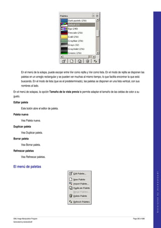  




  

          En el menú de la solapa, puede escojer entre Ver como rejilla y Ver como lista. En el modo de rejilla se disponen las 
          paletas en un arreglo rectangular y se pueden ver muchas al mismo tiempo, lo que facilita encontrar la que está 
          buscando. En el modo de lista (que es el predeterminado), las paletas se disponen en una lista vertical, con sus 
          nombres al lado. 

En el menú de solapas, la opción Tamaño de la vista previa le permite adaptar el tamaño de las celdas de color a su 
gusto. 

Editar paleta

          Este botón abre el editor de paleta. 

Paleta nueva

          Vea Paleta nueva. 

Duplicar paleta

          Vea Duplicar paleta. 

Borrar paleta

          Vea Borrar paleta. 

Refrescar paletas

          Vea Refrescar paletas. 


El menú de paletas 
                                                                                                                                        
                                                                                                                                       G e n e r a t e d   b y   d o c b o o k 2 o d f




 


GNU Image Manipulation Program                                                                                      Page 282 of 688 
Generated by docbook2odf
 