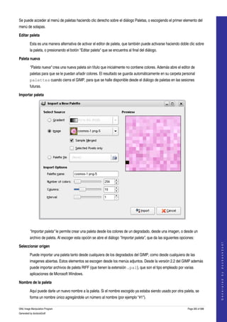  
Se puede acceder al menú de paletas haciendo clic derecho sobre el diálogo Paletas, o escogiendo el primer elemento del 
menú de solapas. 

Editar paleta 

         Esta es una manera alternativa de activar el editor de paleta, que también puede activarse haciendo doble clic sobre 
         la paleta, o presionando el botón "Editar paleta" que se encuentra al final del diálogo. 

Paleta nueva 

         "Paleta nueva" crea una nueva paleta sin título que inicialmente no contiene colores. Además abre el editor de 
         paletas para que se le puedan añadir colores. El resultado se guarda automáticamente en su carpeta personal 
         palettes cuando cierra el GIMP, para que se halle disponible desde el diálogo de paletas en las sesiones 
         futuras. 

Importar paleta 




 

         "Importar paleta" le permite crear una paleta desde los colores de un degradado, desde una imagen, o desde un 
         archivo de paleta. Al escoger esta opción se abre el diálogo "Importar paleta", que da las siguientes opciones: 
                                                                                                                                        
                                                                                                                                       G e n e r a t e d   b y   d o c b o o k 2 o d f




Seleccionar origen

         Puede importar una paleta tanto desde cualquiera de los degradados del GIMP, como desde cualquiera de las 
         imagenes abiertas. Estos elementos se escogen desde los menús adjuntos. Desde la versión 2.2 del GIMP además 
         puede importar archivos de paleta RIFF (que tienen la extensión .pal), que son el tipo empleado por varias 
         aplicaciones de Microsoft Windows. 

Nombre de la paleta

         Aquí puede darle un nuevo nombre a la paleta. Si el nombre escogido ya estaba siendo usado por otra paleta, se 
         forma un nombre único agregándole un número al nombre (por ejemplo "#1"). 

GNU Image Manipulation Program                                                                                      Page 283 of 688 
Generated by docbook2odf
 