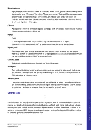  
Número de colores

         Aquí puede especificar la cantidad de colores de la paleta. Por defecto son 256, y esto es por tres razones: (1) todos 
         los degradados tienen 256 colores; (2) los archivos GIF usan como máximo 256 colores; (3) Las imágenes indizadas 
         del GIMP pueden tener como máximo 256 colores distintos. Sin embargo, puede cambiar este número por 
         cualquiera: el GIMP crea la paleta intentando espacear la cantidad de colores especificados, incluso entre el rango 
         de colores del degradado o de la imagen. 

Columnas

         Aquí especifica el número de columnas de la paleta. Lo único que afecta con esto es la manera en que se muestra la 
         paleta, no altera la manera en que ésta se usa. 

Intervalo

         FIXME

         La paleta importada se añade al diálogo "Paletas", y se guarda automáticamente en su carpeta 
         personalpalettes cuando sale del GIMP, de manera que esté disponible para las sesiones futuras. 

Duplicar paleta 

         Esto crea una paleta nueva copiando la paleta actual, y hace aparecer el editor de paletas, para que se pueda 
         modificar. El resultado se guarda automáticamente en su carpeta personal palettes cuando sale del GIMP, para 
         que esté disponible en el diálogo "Paletas" en las sesiones futuras. 

Combinar paletas 

         Esta operación no está implementada, y la entrada está siempre desactivada. 

Borrar paleta 

         Borra la paleta del diálogo, y también borra del disco el archivo en que se conserva. Antes de surtir efecto, le pide 
         que confirme lo que está por hacer. Note que no puede borrar ninguna de las paletas que vienen provistas con el 
         GIMP, sólo las que ha creado Ud. mismo. 

Refrescar paletas 

         Hace que se vuelvan a recorrer todas las carpetas de la ruta de búsqueda de paletas, y agrega las nuevas paletas 
         que descubre al diálogo. Esto puede resultar útil cuando alguien le obsequia archivos de paleta, luego Ud. los copia 
         en una carpeta, y al refrescar se encuentran disponibles sin necesidad de cerrar la sesión. 


Editor de paleta 
                                                                                                                                          




 
                                                                                                                                         G e n e r a t e d   b y   d o c b o o k 2 o d f




El editor de paletas tiene dos propósitos principales: primero, asignar otro color a los colores de frente y fondo (los que se 
muestran en el área de color de la caja de herramientas). Segundo, modificar la paleta misma. Puede activar el editor con 
cualquier paleta desde el diálogo "Paletas", pero sólo se le permite modificar las paletas que ha creado Ud. mismo, no las 
que vienen provistar por el GIMP (de todas formas las puede duplicar y luego modificar las copias). Si modifica una paleta, 
los cambios se guardan automáticamente al salir del GIMP. 




GNU Image Manipulation Program                                                                                        Page 284 of 688 
Generated by docbook2odf
 