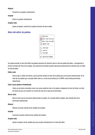  
Reducir

         Comprime a la paleta verticalmente. 

Ampliar

         Estira a la paleta verticalmente. 

Ampliar todo

         Ajusta el espesor vertical de la paleta al tamaño de área visible. 


Menú del editor de paletas 




 

Se puede acceder al menú del editor de paletas haciendo clic derecho sobre el área de paleta del editor, o escogiendo la 
primera entrada del menú de la solapa. Sus operaciones también pueden ejecutarse presionando los botones que se hallan 
al final del editor. 

Editar color 

         Hace surgir un editor de colores, que le permite cambiar el color de la paleta que se encuentra seleccionado. Si se 
         trata de una paleta que no puede editar (esto es, una de las provistas por el GIMP), esta entrada permanece 
         desactivada. 

Color nuevo desde el frente/fondo 

         Cada uno de estos comandos crean una nueva casilla de color en la paleta, empleando el color de frente o el color 
         de fondo (los que se muestran en el área de color de la caja de herramientas). 

Borrar color 

         Borra el color que se encuentra seleccionado en paleta. Si no puede editar la paleta, esta entrada del menú 
         permanece desactivada. 
                                                                                                                                       
                                                                                                                                      G e n e r a t e d   b y   d o c b o o k 2 o d f




Reducir 

         Reduce la escala vertical de las casillas de la paleta. 

Ampliar 

         Aumenta la escala vertical de las casillas de la paleta. 

Ampliar todo 

         Ajusta el espesor de las casillas para que encaje verticalmente en el área del editor. 


GNU Image Manipulation Program                                                                                     Page 286 of 688 
Generated by docbook2odf
 