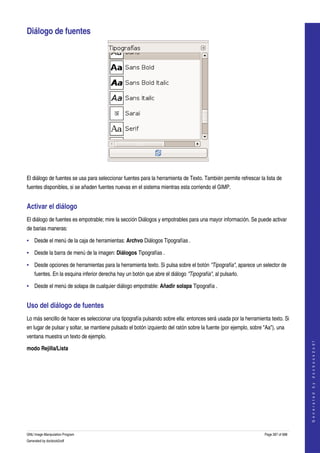  

Diálogo de fuentes 




 

El diálogo de fuentes se usa para seleccionar fuentes para la herramienta de Texto. También permite refrescar la lista de 
fuentes disponibles, si se añaden fuentes nuevas en el sistema mientras esta corriendo el GIMP. 


Activar el diálogo 
El diálogo de fuentes es empotrable; mire la sección Diálogos y empotrables para una mayor información. Se puede activar 
de barias maneras: 

• Desde el menú de la caja de herramientas: Archvo Diálogos Tipografías . 

• Desde la barra de menú de la imagen: Diálogos Tipografías . 

• Desde opciones de herramientas para la herramienta texto. Si pulsa sobre el botón "Tipografía", aparece un selector de 
     fuentes. En la esquina inferior derecha hay un botón que abre el diálogo "Tipografía", al pulsarlo. 

• Desde el menú de solapa de cualquier diálogo empotrable: Añadir solapa Tipografía . 


Uso del diálogo de fuentes 
Lo más sencillo de hacer es seleccionar una tipografía pulsando sobre ella: entonces será usada por la herramienta texto. Si 
en lugar de pulsar y soltar, se mantiene pulsado el botón izquierdo del ratón sobre la fuente (por ejemplo, sobre "Aa"), una 
ventana muestra un texto de ejemplo. 
                                                                                                                                      
                                                                                                                                     G e n e r a t e d   b y   d o c b o o k 2 o d f




modo Rejilla/Lista
  




GNU Image Manipulation Program                                                                                    Page 287 of 688 
Generated by docbook2odf
 