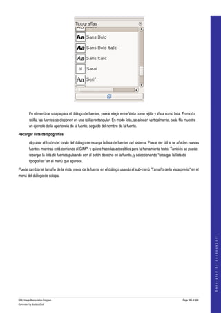  




  

         En el menú de solapa para el diálogo de fuentes, puede elegir entre Vista como rejilla y Vista como lista. En modo 
         rejilla, las fuentes se disponen en una rejilla rectangular. En modo lista, se alinean verticalmente, cada fila muestra 
         un ejemplo de la apariencia de la fuente, seguido del nombre de la fuente. 

Recargar lista de tipografías

         Al pulsar el botón del fondo del diálogo se recarga la lista de fuentes del sistema. Puede ser útil si se añaden nuevas 
         fuentes mientras está corriendo el GIMP, y quiere hacerlas accesibles para la herramienta texto. También se puede 
         recargar la lista de fuentes pulsando con el botón derecho en la fuente, y seleccionando "recargar la lista de 
         tipografías" en el menú que aparece. 

Puede cambiar el tamaño de la vista previa de la fuente en el diálogo usando el sub­menú "Tamaño de la vista previa" en el 
menú del diálogo de solapa. 




                                                                                                                                           
                                                                                                                                          G e n e r a t e d   b y   d o c b o o k 2 o d f




GNU Image Manipulation Program                                                                                         Page 288 of 688 
Generated by docbook2odf
 