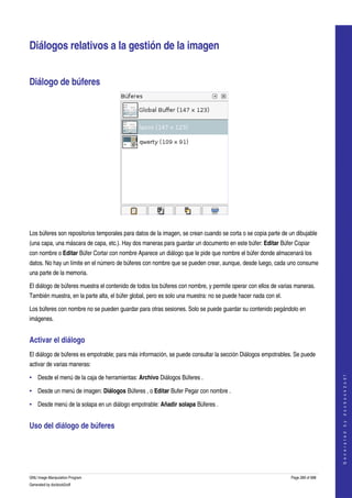  


Diálogos relativos a la gestión de la imagen 


Diálogo de búferes 




 

Los búferes son repositorios temporales para datos de la imagen, se crean cuando se corta o se copia parte de un dibujable 
(una capa, una máscara de capa, etc.). Hay dos maneras para guardar un documento en este búfer: Editar Búfer Copiar 
con nombre o Editar Búfer Cortar con nombre Aparece un diálogo que le pide que nombre el búfer donde almacenará los 
datos. No hay un límite en el número de búferes con nombre que se pueden crear, aunque, desde luego, cada uno consume 
una parte de la memoria. 

El diálogo de búferes muestra el contenido de todos los búferes con nombre, y permite operar con ellos de varias maneras. 
También muestra, en la parte alta, el búfer global, pero es solo una muestra: no se puede hacer nada con el. 

Los búferes con nombre no se pueden guardar para otras sesiones. Solo se puede guardar su contenido pegándolo en 
imágenes. 


Activar el diálogo 
El diálogo de búferes es empotrable; para más información, se puede consultar la sección Diálogos empotrables. Se puede 
activar de varias maneras: 
                                                                                                                                    




• Desde el menú de la caja de herramientas: Archivo Diálogos Búferes . 
                                                                                                                                   G e n e r a t e d   b y   d o c b o o k 2 o d f




• Desde un menú de imagen: Diálogos Búferes , o Editar Bufer Pegar con nombre . 

• Desde menú de la solapa en un diálogo empotrable: Añadir solapa Búferes . 


Uso del diálogo de búferes 
 




GNU Image Manipulation Program                                                                                  Page 289 of 688 
Generated by docbook2odf
 